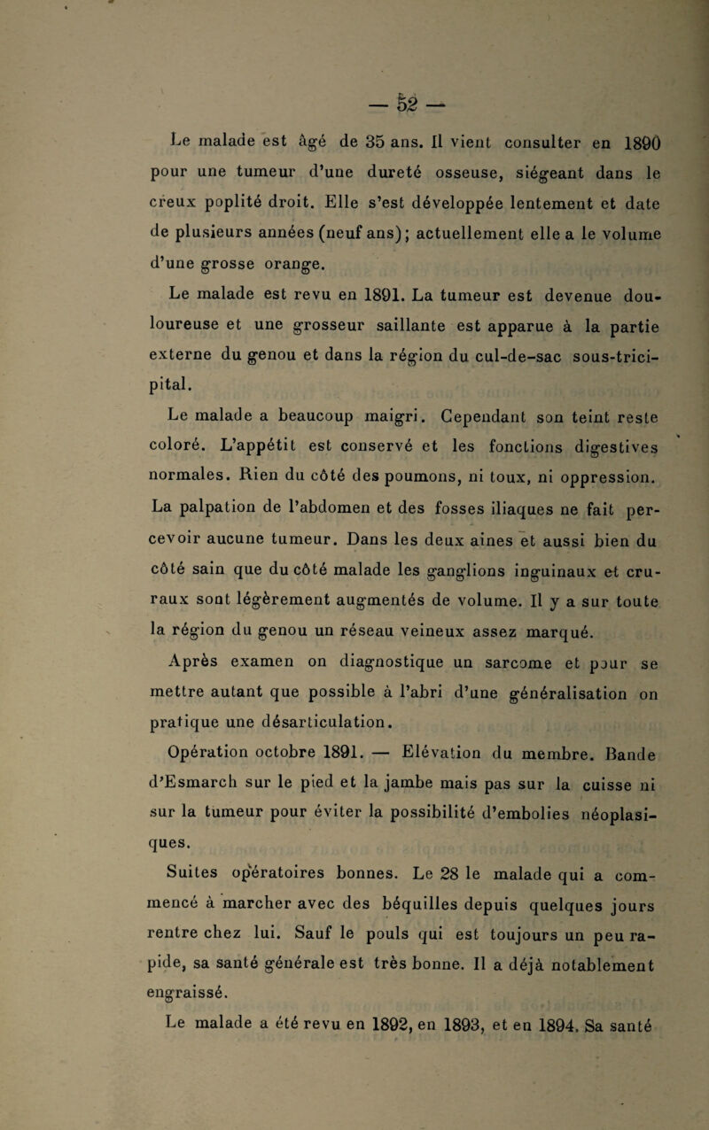 Le malade est âgé de 35 ans. Il vient consulter en 1890 pour une tumeur d’une dureté osseuse, siégeant dans le creux poplité droit. Elle s’est développée lentement et date de plusieurs années (neuf ans); actuellement elle a le volume d’une grosse orange. Le malade est revu en 1891. La tumeur est devenue dou¬ loureuse et une grosseur saillante est apparue à la partie externe du genou et dans la région du cul-de-sac sous-trici- pital. Le malade a beaucoup maigri. Cependant son teint reste coloré. L’appétit est conservé et les fonctions digestives normales. Rien du côté des poumons, ni toux, ni oppression. La palpation de l’abdomen et des fosses iliaques ne fait per¬ cevoir aucune tumeur. Dans les deux aines et aussi bien du côté sain que du côté malade les ganglions inguinaux et cru¬ raux sont légèrement augmentés de volume. Il y a sur toute la région du genou un réseau veineux assez marqué. Après examen on diagnostique un sarcome et pour se mettre autant que possible à l’abri d’une généralisation on pratique une désarticulation. Opération octobre 1891. — Elévation du membre. Bande d’Esmarch sur le pied et la jambe mais pas sur la cuisse ni sur la tumeur pour éviter la possibilité d’embolies néoplasi¬ ques. Suites opératoires bonnes. Le 28 le malade qui a com¬ mencé à marcher avec des béquilles depuis quelques jours rentre chez lui. Sauf le pouls qui est toujours un peu ra¬ pide, sa santé générale est très bonne. Il a déjà notablement engraissé. Le malade a été revu en 1892, en 1893, et en 1894. Sa santé