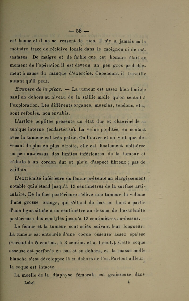 -fevJ v û- f4H’< • . V est bonne et il ne se ressent de rien. Il n’y a jamais eu la moindre trace de récidive locale dans le moignon ni de mé¬ tastases. De maigre et de faible que cet homme était au moment de l'opération il est devenu un peu gros probable¬ ment à cause du manque d’exercice. Cependant il travaille autant qu’il peut. Examen de la pièce. — La tumeur est assez bien limitée sauf en dehors au niveau de la saillie molle qu’on sentait à l’exploration. Les différents organes, muscles, tendons, etc., sont refoulés, non envahis. L’artère poplitée présente un état dur et chagriné de sa tunique interne (endartérite). La veine poplitée, en contact avec la tumeur est très petite. On l’ouvre et on voit que de¬ venant de plus en plus étroite, elle est finalement oblitérée un peu au-dessus des limites inférieures de la tumeur et réduite à un cordon dur et plein d’aspect fibreux ; pas de caillots. L’extrémité inférieure du fémur présente un élargissement notable qui s’étend jusqu’à 12 centimètres de la surface arti¬ culaire. Ee la face postérieure s’élève une tumeur du volume d’une grosse orange, qui s’étend de bas en haut à partir d’une ligne située à un centimètre au-dessus de l’extrémité postérieuse des condyles jusqu’à 12 centimètres au-dessus. Le fémur et la tumeur sont sciés suivant leur longueur. La tumeur est entourée d’une coque osseuse assez épaisse (variant de 5 cencim., à 3 centim. et à 1 cent.). Cette coque osseuse est perforée en bas et en dehors, et la masse molle blanche s’est développée là en dehors de l’os. Partout ailleur^ la coque est intacte. La moelle de la diaphyse fémorale est graisseuse dans 4 Le bel