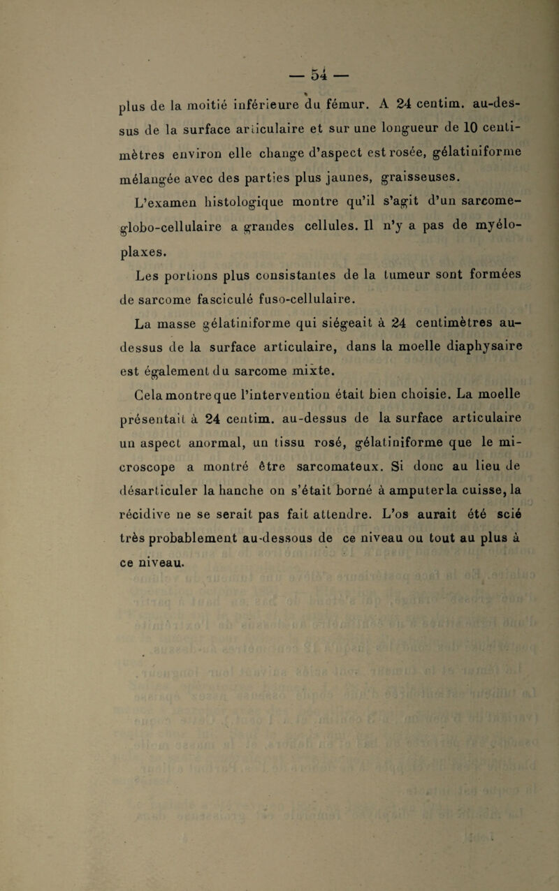plus de la moitié inférieure du fémur. A 24 centim. au-des¬ sus de la surface articulaire et sur une longueur de 10 centi¬ mètres environ elle change d’aspect est rosée, gélatiniforme mélangée avec des parties plus jaunes, graisseuses. L’examen histologique montre qu’il s’agit d’un sarcome- globo-cellulaire a grandes cellules. Il n’y a pas de myélo- plaxes. Les portions plus consistantes de la tumeur sont formées de sarcome fasciculé fuso-cellulaire. La masse gélatiniforme qui siégeait à 24 centimètres au- dessus de la surface articulaire, dans la moelle diaphysaire est également du sarcome mixte. Gela montre que l’intervention était bien choisie. La moelle présentait à 24 centim. au-dessus de la surface articulaire un aspect anormal, un tissu rosé, gélatiniforme que le mi¬ croscope a montré être sarcomateux. Si donc au lieu de désarticuler la hanche on s’était borné à amputer la cuisse, la récidive ne se serait pas fait attendre. L’os aurait été scié très probablement au-dessous de ce niveau ou tout au plus à ce niveau. ' 11 '11! 1 > \