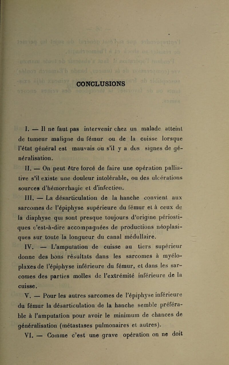 CONCLUSIONS I. — Il ne faut pas intervenir chez un malade atteint de tumeur maligne du fémur ou de la cuisse lorsque l’état général est mauvais ou s’il y a des signes de gé¬ néralisation. II. — On peut être forcé de faire une opération pallia¬ tive s’il existe une douleur intolérable, ou des ulcérations sources d’hémorrhagie et d’infection. III. — La désarticulation de la hanche convient aux sarcomes de l’épiphyse supérieure du fémur et à ceux de la diaphyse qui sont presque toujours d’origine périosti- ques c’est-à-dire accompagnées de productions néoplasi¬ ques sur toute la longueur du canal médullaire. IV. — L’amputation de cuisse au tiers supérieur donne des bons résultats dans les sarcomes à myélo- plaxesde l’épiphyse inférieure du fémur, et dans les sar¬ comes des parties molles de l’extrémité inférieure de la cuisse. V. — Pour les autres sarcomes de l’épiphyse inférieure du fémur la désarticulation de la hanche semble préféra¬ ble à l’amputation pour avoir le minimum de chances de généralisation (métastases pulmonaires et autres). VL — Gomme c’est une grave opération on ne doit
