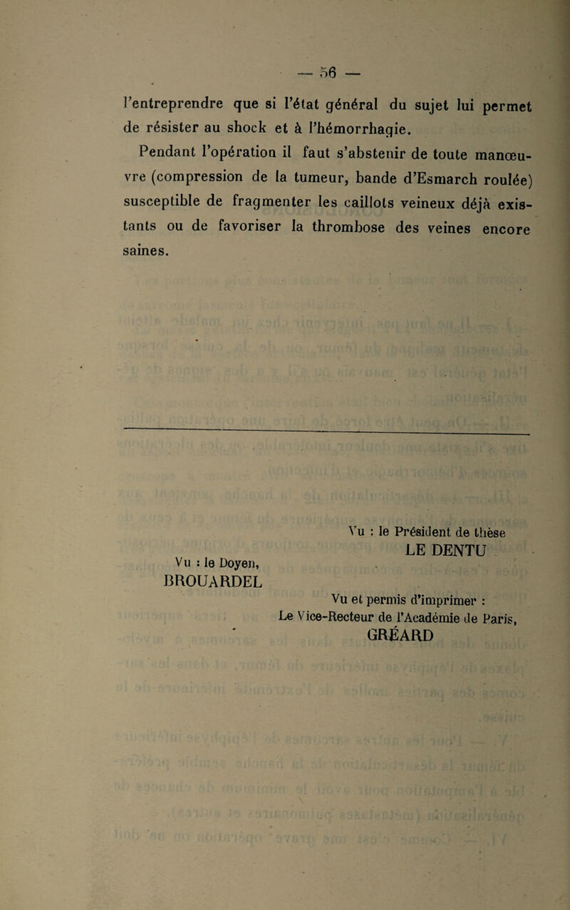 l’entreprendre que si l’état général du sujet lui permet de résister au shock et à l’hémorrhagie. Pendant l’opération il faut s’abstenir de toute manœu¬ vre (compression de la tumeur, bande d’Esmarch roulée) susceptible de fragmenter les caillots veineux déjà exis¬ tants ou de favoriser la thrombose des veines encore saines. Vu : le Doyen, BROUARDEL Vu : le Président de thèse LE DENTU Vu et permis d’imprimer : Le Vice-Recteur de l’Académie de Paris, GRÉARD