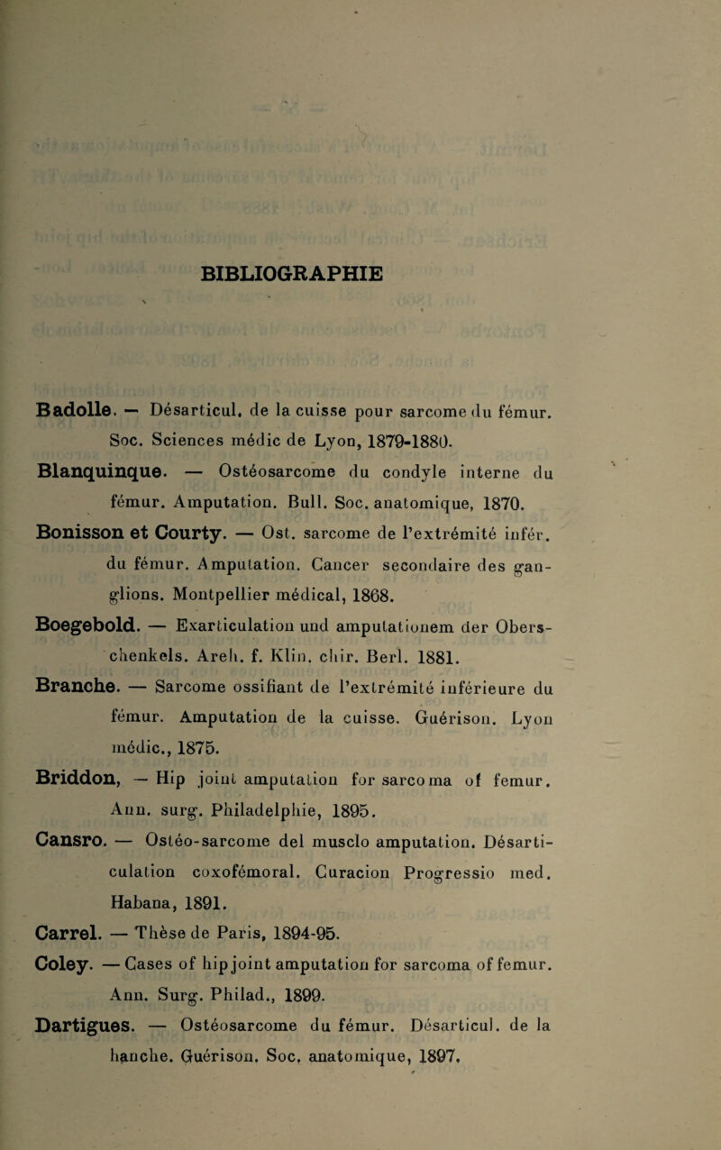 BIBLIOGRAPHIE Badolle. — Désarticul, de la cuisse pour sarcome du fémur. Soc. Sciences médic de Lyon, 1879-1880. Blanquinque. — Ostéosarcome du condyle interne du fémur. Amputation. Bull. Soc. anatomique, 1870. Bonisson et Courty. — Ost. sarcome de l’extrémité infér. du fémur. Amputation. Cancer secondaire des gan¬ glions. Montpellier médical, 1868. Boegebold. — Exarticulation und amputationem der Obers- chenkels. Areli. f. Klin. chir. Berl. 1881. Branche. — Sarcome ossifiant de l’extrémité inférieure du fémur. Amputation de la cuisse. Guérison. Lyon médic., 1875. Briddon, — Hip joint amputation for sarcoma of fémur. Ann. surg. Philadelphie, 1895. Cansro. — Ostéo-sarcome del musclo amputation. Désarti¬ culation coxofémoral. Curacion Progressio rned. Habana, 1891. Carrel. — Thèse de Paris, 1894-95. Coley. —Cases of hip joint amputation for sarcoma of fémur. Ann. Surg. Philad., 1899. Dartigues. — Ostéosarcome du fémur. Désarticul. de la