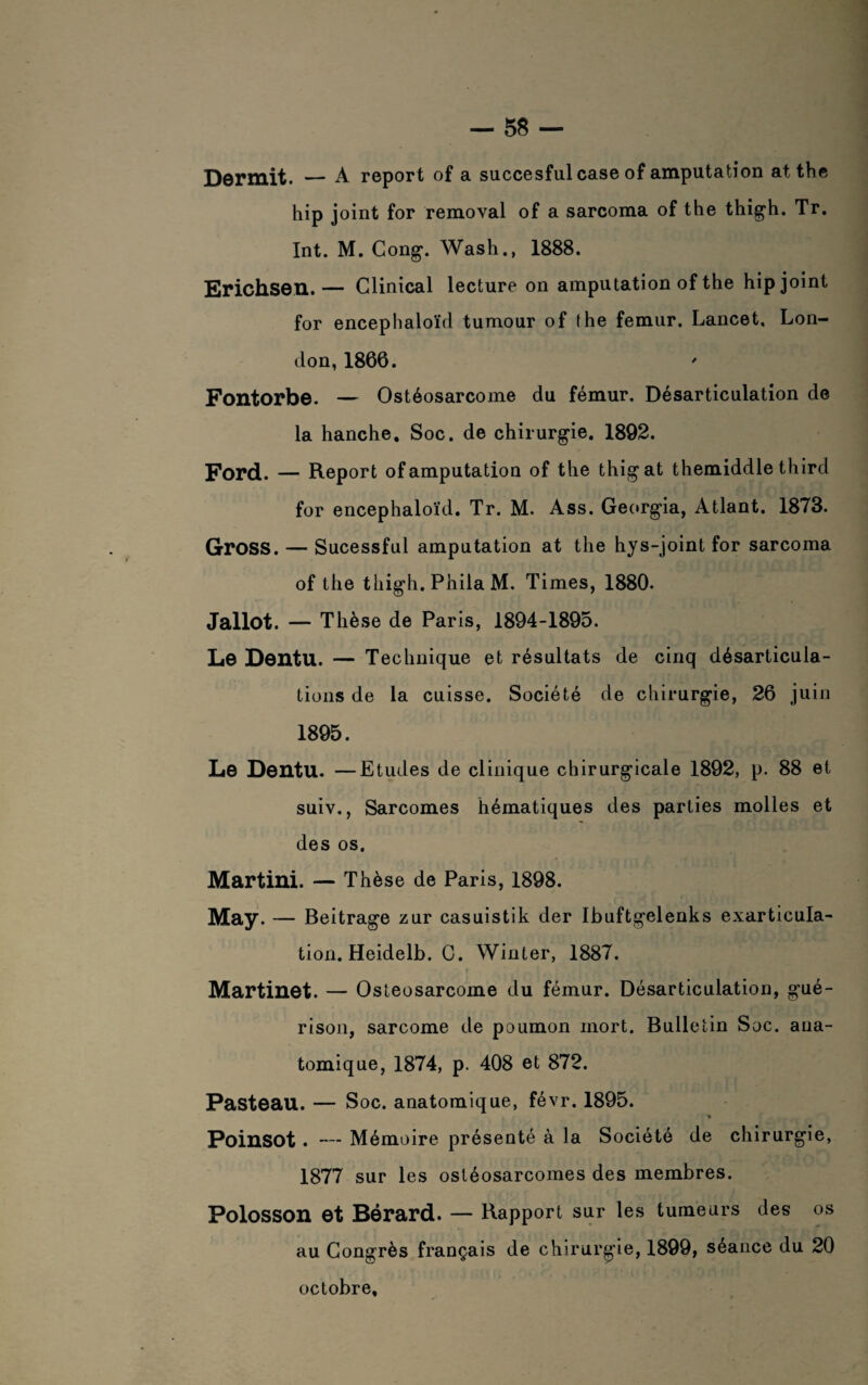 Dormit. — A report of a succesful case of amputation atthe hip joint for removal of a sarcoma of the thigh. Tr. Int. M. Cong. Wash., 1888. Erichsen. — Clinical lecture on amputation of the hip joint for encephaloïd tumour of (he fémur. Lancet, Lon¬ don, 1866. Fontorbe. — Ostéosarcome du fémur. Désarticulation de la hanche. Soc. de chirurgie. 1892. Ford. — Report of amputation of the thigat themiddle third for encephaloïd. Tr. M. Ass. Georgia, Atlant. 1873. Gross. — Sucessfui amputation at the hys-joint for sarcoma of the thigh. Phila M. Times, 1880. Jallot. — Thèse de Paris, 1894-1895. Le Dentu. — Technique et résultats de cinq désarticula¬ tions de la cuisse. Société de chirurgie, 26 juin 1895. Le Dentu. —Etudes de clinique chirurgicale 1892, p. 88 et suiv,, Sarcomes hématiques des parties molles et des os. Martini. — Thèse de Paris, 1898. May. — Beitrage zur casuistik der Ibuftgelenks exarticula¬ tion. Heidelb. G. Winter, 1887. Martinet. — Ostéosarcome du fémur. Désarticulation, gué¬ rison, sarcome de poumon mort. Bulletin Soc. ana¬ tomique, 1874, p. 408 et 872. Pasteau. — Soc. anatomique, févr. 1895. * Poinsot . — Mémoire présenté à la Société de chirurgie, 1877 sur les ostéosarcomes des membres. Polosson et Bérard. — Rapport sur les tumeurs des os au Congrès français de chirurgie, 1899, séance du 20 octobre.