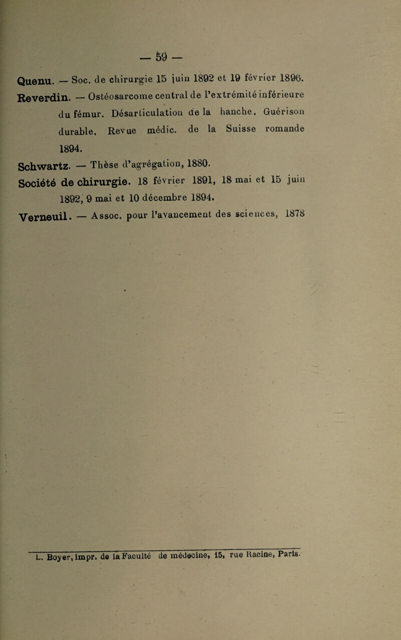 Quenu. — Soc. cle chirurgie 15 juin 1892 et 19 février 1896. Reverdin. — Ostéosarcome central de l’extrémité inférieure du fémur. Désarticulation de la hanche. Guérison durable. Revue médic. de la Suisse romande 1894. Schwartz. — Thèse d’agrégation, 1880. Société de chirurgie. 18 février 1891, 18 mai et 15 juin 1892, 9 mai et 10 décembre 1894. Verneuil. — Assoc. pour l’avancement des sciences, 1878 L, Boyer, impr. de la Faculté de médecine, 15, rue Racine, Paris.