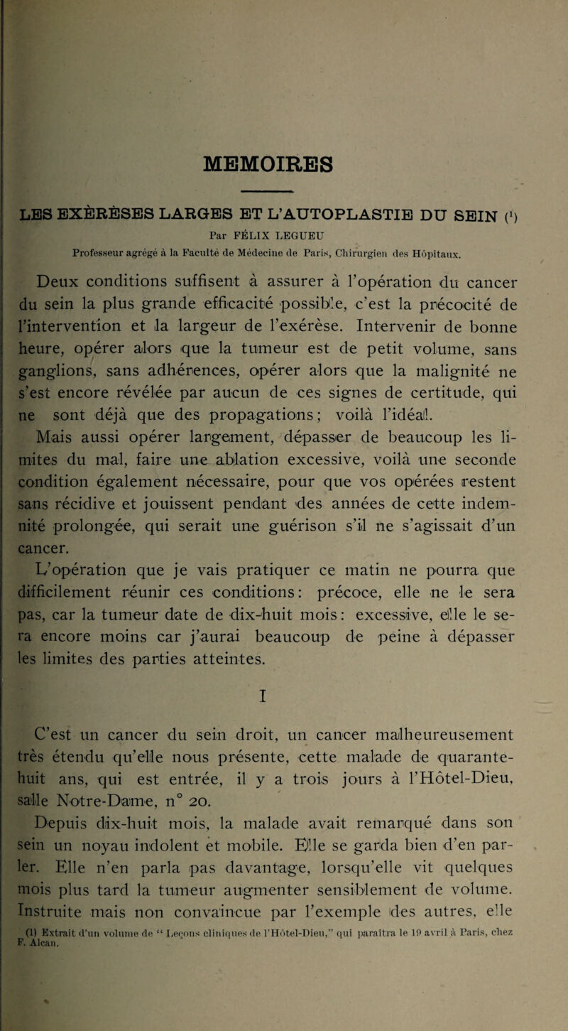 MEMOIRES LES EXÉRÈSES LARGES ET L’AUTOPLASTIE DU SEIN (') Par FÉLIX LEGUEU Professeur agrégé à la Faculté de Médecine de Paris, Chirurgien des Hôpitaux. Deux conditions suffisent à assurer à l’opération du cancer du sein la plus grande efficacité possible, c’est la précocité de l’intervention et la largeur de l’exérèse. Intervenir de bonne heure, opérer alors que la tumeur est de petit volume, sans ganglions, sans adhérences, opérer alors que la malignité ne s’est encore révélée par aucun de ces signes de certitude, qui ne sont déjà que des propagations ; voilà l’idéal!. Mais aussi opérer largement, dépasser de beaucoup les li¬ mites du mal, faire une ablation excessive, voilà une seconde condition également nécessaire, pour que vos opérées restent sans récidive et jouissent pendant des années de cette indem¬ nité prolongée, qui serait une guérison s’il ne s’agissait d’un cancer. L’opération que je vais pratiquer ce matin ne pourra que difficilement réunir ces conditions : précoce, elle ne le sera pas, car la tumeur date de dix-huit mois : excessive, ellle le se¬ ra encore moins car j’aurai beaucoup de peine à dépasser les limites des parties atteintes. I C’est un cancer du sein droit, un cancer malheureusement très étendu qu’elle noms présente, cette malade de quarante- huit ans, qui est entrée, il y a trois jours à l’Hôtel-Dieu, salle Notre-Dame, n° 20. Depuis dix-huit mois, la malade avait remarqué dans son sein un noyau indolent et mobile. Elle se garda bien d’en par¬ ler. Elle n’en parla pas davantage, lorsqu’elle vit quelques mois plus tard la tumeur augmenter sensiblement de volume. Instruite mais non convaincue par l’exemple des autres, e!le (1) Extrait d’un volume de “ Leçons cliniques de l’Hôtel-Dieu,” qui paraîtra le 10 avril à Paris, chez F. Alcan.