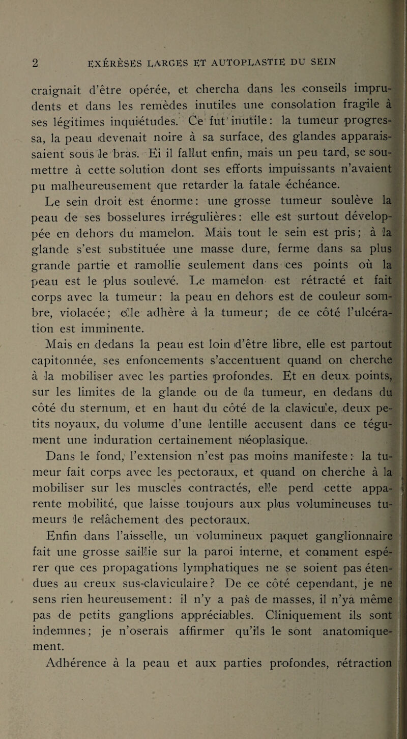 » 2 exérèses larges et autoprastie du SEIN craignait d'être opérée, et chercha dans les conseils impru¬ dents et dans les remèdes inutiles une consolation fragile à ses légitimes inquiétudes. Ce fut'inutile: la tumeur progres¬ sa, la peau devenait noire à sa surface, des glandes apparais¬ saient sous le bras. Ei il fallut enfin, mais un peu tard, se sou¬ mettre à cette solution dont ses efforts impuissants n’avaient pu malheureusement que retarder la fatale échéance. Le sein droit est énorme : une grosse tumeur soulève la peau de ses bosselures irrégulières : elle eât surtout dévelop¬ pée en dehors du mamelon. Mais tout le sein est pris; à la glande s’est substituée une masse dure, ferme dans sa plus grande partie et ramollie seulement dans ces points où la peau est le plus soulevé. Le mamelon est rétracté et fait corps avec la tumeur: la peau en dehors est de couleur som¬ bre, violacée; elle adhère à la tumeur; de ce côté l’ulcéra- tion est imminente. Mais en dedans la peau est loin d’être libre, elle est partout capitonnée, ses enfoncements s’accentuent quand on cherche à la mobiliser avec les parties profondes. Et en deux, points, sur les limites de la glande ou de lia tumeur, en dedans du côté du sternum, et en haut du côté de la clavicule, deux pe¬ tits noyaux, du volume d’une lentille accusent dans ce tégu¬ ment une induration certainement néoplasique. Dans le fond, l’extension n’est pas moins manifeste : la tu¬ meur fait corps avec les pectoraux, et 'quand on cherche à la mobiliser sur les muscles contractés, elle perd cette appa- * rente mobilité, que laisse toujours aux plus volumineuses tu¬ meurs le relâchement clés pectoraux. Enfin dans l’aisselle, un volumineux paquet ganglionnaire fait une grosse saillie sur la paroi interne, et comment espé¬ rer que ces propagations lymphatiques ne se soient pas éten¬ dues au creux sus-claviculaire? De ce côté cependant, je ne sens rien heureusement : il n’y a pas de masses, il n’ya même pas de petits ganglions appréciables. Cliniquement ils sont indemnes; je n’oserais affirmer qu’ils le sont anatomique¬ ment. I Adhérence à la peau et aux parties profondes, rétraction