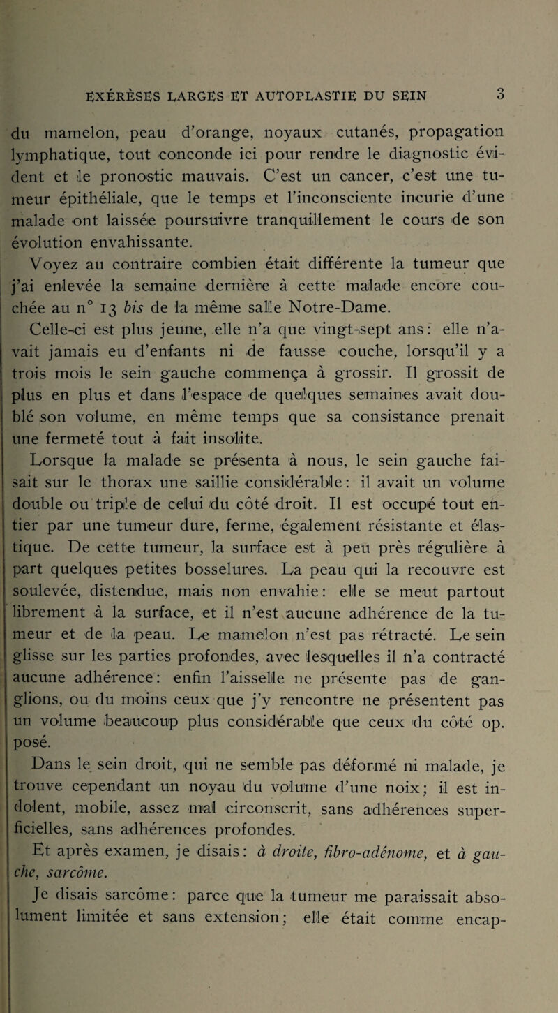 du mamelon, peau d’orange, noyaux cutanés, propagation lymphatique, tout conconde ici pour rendre le diagnostic évi¬ dent et le pronostic mauvais. C’est un cancer, c’est une tu¬ meur épithéliale, que le temps et l’inconsciente incurie d’une malade ont laissée poursuivre tranquillement le cours de son évolution envahissante. Voyez au contraire combien était différente la tumeur que j’ai enlevée la semaine dernière à cette malade encore cou¬ chée au n° 13 bis de la même saille Notre-Dame. Celle-ci est plus jeune, elle n’a que vingt-sept ans: elle n’a¬ vait jamais eu d’enfants ni de fausse couche, lorsqu’il y a trois mois le sein gauche commença à grossir. Il grossit de plus en plus et dans l’espace de quelques semaines avait dou¬ blé son volume, en même temps que sa consistance prenait une fermeté tout à fait insolite. Lorsque la malade se présenta à nous, le sein gauche fai¬ sait sur le thorax une saillie considérable : il avait un volume double ou triple de celui du côté droit. Il est occupé tout en¬ tier par une tumeur dure, ferme, également résistante et élas¬ tique. De cette tumeur, la surface est à peu près régulière à part quelques petites bosselures. La peau qui la recouvre est soulevée, distendue, mais non envahie : elle se meut partout librement à la surface, et il n’est aucune adhérence de la tu¬ meur et de la peau. Le mamelon n’est pas rétracté. Le sein glisse sur les parties profondes, avec lesquelles il n’a contracté aucune adhérence : enfin l’aisselle 11e présente pas de gan¬ glions, ou du moins ceux que j’y rencontre 11e présentent pas un volume beaucoup plus considérable que ceux du côté op. posé. Dans le sein droit, qui ne semble pas déformé ni malade, je trouve cependant un noyau du volume d’une noix; il est in¬ dolent, mobile, assez mal circonscrit, sans adhérences super¬ ficielles, sans adhérences profondes. Et après examen, je disais: à droite, ûbro-adénome, et à gau¬ che, sarcome. Je disais sarcome: parce que la tumeur me paraissait abso¬ lument limitée et sans extension; elle était comme encap-
