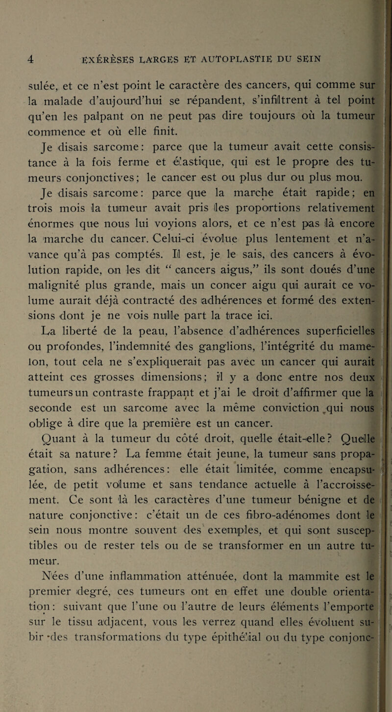 sulée, et ce n’est point le caractère des cancers, qui comme sur la malade d’aujourd’hui se répandent, s’infiltrent à tel point qu’en les palpant on ne peut pas dire toujours où la tumeur commence et où elle finit. Je disais sarcome: parce que la tumeur avait cette consis¬ tance à la fois ferme et élastique, qui est le propre des tu¬ meurs conjonctives ; le cancer est ou plus dur ou plus mou. Je disais sarcome: parce que la marche était rapide; en trois mois la tumeur avait pris Iles proportions relativement énormes que nous lui voyions alors, et ce n’est pas là encore la marche du cancer. Celui-ci évolue plus lentement et n’a¬ vance qu'à pas comptés. Iil est, je le sais, des cancers à évo¬ lution rapide, on les dit “ cancers aigus,” ils sont doués d’une malignité plus grande, mais un concer aigu qui aurait ce vo¬ lume aurait déjà contracté des adhérences et formé des exten¬ sions dont je ne vois nulle part la trace ici. La liberté de la peau, l’absence d’adhérences superficielles ou profondes, l’indemnité des ganglions, l’intégrité du mame¬ lon, tout cela ne s’expliquerait pas avec un cancer qui aurait atteint ces grosses dimensions; il y a donc entre nos deux tumeurs un contraste frappant et j’ai le droit d’affirmer que la seconde est un sarcome avec la même conviction „qui nous oblige à dire que la première est un cancer. Quant à la tumeur du côté droit, quelle était-elle? Quelle était sa nature? La femme était jeune, la tumeur sans propa¬ gation, sans adhérences : elle était limitée, comme encapsu¬ lée, de petit volume et sans tendance actuelle à l’accroisse¬ ment. Ce sont là les caractères d’une tumeur bénigne et de nature conjonctive: c’était un de ces fibro-adénomes dont le sein nous montre souvent des exemples, et qui sont suscep¬ tibles ou de rester tels ou de se transformer en un autre tu¬ meur. Nées d’une inflammation atténuée, dont la mammite est le premier degré, ces tumeurs ont en effet une double orienta¬ tion : suivant que l’une ou l'autre de leurs éléments l’emporte sur le tissu adjacent, vous les verrez quand elles évoluent su¬ bir *des transformations du type épithélial ou du type conjonc- |