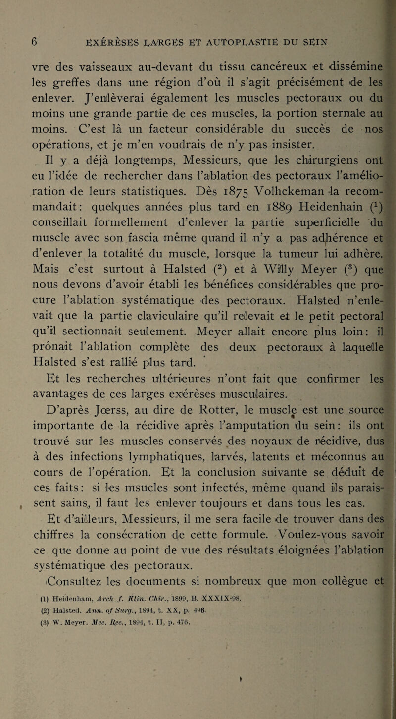 vre des vaisseaux au-devant du tissu cancéreux et dissémine les greffes dans une région d’où il s’agit précisément de les enlever. J’enlèverai également les muscles pectoraux ou du moins une grande partie de ces muscles, la portion sternale au moins. C’est là un facteur considérable du succès de nos opérations, et je m’en voudrais de n’y pas insister. Il y a déjà longtemps, Messieurs, que les chirurgiens ont eu l’idée de rechercher dans ! ablation des pectoraux l’amélio¬ ration de leurs statistiques. Dès 1875 Volhckeman ta recom¬ mandait: quelques années plus tard en 1889 Heidenhain (x) conseillait formellement d’enlever la partie superficielle du muscle avec son fascia même quand il n’y a pas adhérence et d’enlever la totalité du muscle, lorsque la tumeur lui adhère. Mais c’est surtout à Halsted (2) et à Wilily Meyer (3) que nous devons d’avoir établi les bénéfices considérables que pro¬ cure l’ablation systématique des pectoraux. Halsted n’enle¬ vait que la partie claviculaire qu’il relevait et le petit pectoral qu’il sectionnait seulement. Meyer allait encore plus loin: il prônait l’ablation complète des deux pectoraux à laquelle Halsted s’est rallié plus tard. Et les recherches ultérieures n’ont fait que confirmer les avantages de ces larges exérèses musculaires. D’après Jœrss, au dire de Rotter, le muscle est une source importante de la récidive après l’amputation du sein : ils ont trouvé sur les muscles conservés des noyaux de récidive, dus à des infections lymphatiques, larvés, latents et méconnus au cours de l’opération. Et la conclusion suivante se déduit de ces faits : si les msucles sont infectés, même quand ils parais- , sent sains, il faut les enlever toujours et dans tous les cas. Et d’ailleurs, Messieurs, il me sera facile de trouver dans des chiffres la consécration de cette formule. Voulez-vous savoir ce que donne au point de vue des résultats éloignées ! ablation systématique des pectoraux. ^Consultez les documents si nombreux que mon collègue et (1) Heidenham, Areh f. Klin. Chir., 1890, B. XXXIX-9S. (2) Halsted. Ann. of Surg., 1894, t. XX, p. 496. (3) W. Meyer. Mec. Rec., 1894, t. II, p. 476. ♦ /