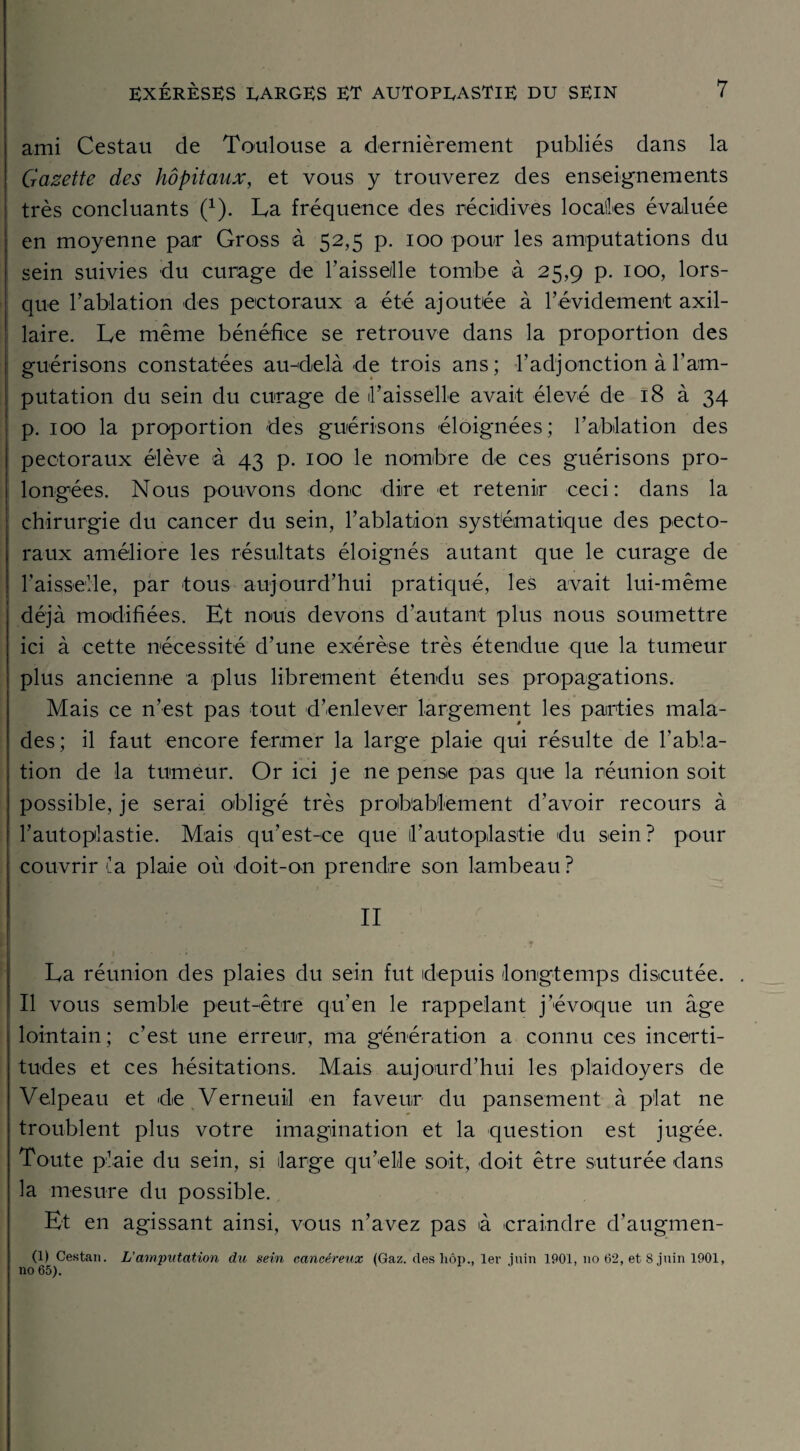 ami Cestau de Toulouse a dernièrement publiés dans la Gazette des hôpitaux, et vous y trouverez des enseignements très concluants (*). La fréquence des récidives locales évaluée en moyenne par Gross à 52,5 p. 100 pour les amputations du sein suivies du curage de Faisselle tombe à 25,9 p. 100, lors¬ que l’ablation des pectoraux a été ajoutée à l’évidement axil¬ laire. Le même bénéfice se retrouve dans la proportion des guérisons constatées au-delà de trois ans; l’adjonction à l’am¬ putation du sein du curage de Faisselle avait élevé de 18 à 34 p. 100 la proportion des guérisons éloignées; l’ablation des pectoraux élève à 43 p. 100 le nombre de ces guérisons pro¬ longées. Nous pouvons donc dire et retenir ceci: dans la chirurgie du cancer du sein, l’ablation systématique des pecto¬ raux améliore les résultats éloignés autant que le curage de Faisselle, par tous aujourd’hui pratiqué, les avait lui-même déjà modifiées. Et nous devons d’autant plus nous soumettre ici à cette nécessité d’une exérèse très étendue que la tumeur plus ancienne a plus librement étendu ses propagations. Mais ce n’est pas tout d’enlever largement les parties mala¬ des; il faut encore fermer la large plaie qui résulte de l’abla¬ tion de la tumeur. Or ici je ne pense pas que la réunion soit possible, je serai obligé très probablement d’avoir recours à l’autoplastie. Mais qu’est-ce que F autoplastie du sein? pour couvrir la plaie où doit-on prendre son lambeau ? ! ■ n La réunion des plaies du sein fut depuis longtemps discutée. Il vous semble peut-être qu’en le rappelant j’évoque un âge lointain; c’est une erreur, ma génération a connu ces incerti¬ tudes et ces hésitations. Mais aujourd’hui les plaidoyers de Velpeau et de Verneuil en faveur du pansement à plat ne troublent plus votre imagination et la question est jugée. Toute plaie du sein, si large qu’elle soit, doit être suturée dans la mesure du possible. Et en agissant ainsi, vous n’avez pas à craindre d’augmen- (1) Cestan. L’amputation du sein cancéreux (Gaz. des liôp., 1er juin 1901, no 62, et 8 juin 1901, no 65).
