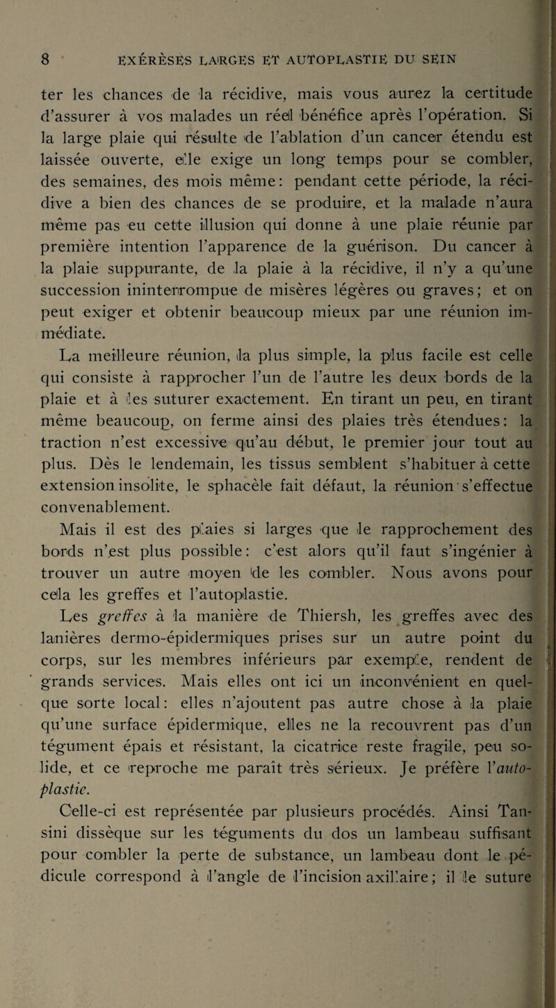 ter les chances de la récidive, mais vous aurez la certitude d’assurer à vos malades un réell bénéfice après l’opération. Si la large plaie qui résulte de l’ablation d’un cancer étendu est laissée ouverte, elle exige un long temps pour se combler, des semaines, des mois même: pendant cette période, la réci¬ dive a bien des chances de se produire, et la malade n’aura même pas eu cette illusion qui donne à une plaie réunie par première intention l’apparence de la guérison. Du cancer à la plaie suppurante, de la plaie à la récidive, il n’y a qu’une succession ininterrompue de misères légères ou graves; et on peut exiger et obtenir beaucoup mieux par une réunion im¬ médiate. La meilleure réunion, la plus simple, la plus facile est celle qui consiste à rapprocher l’un de l’autre les deux bords de la plaie et à les suturer exactement. En tirant un peu, en tirant même beaucoup, on ferme ainsi des plaies très étendues : la traction n’est excessive qu’au début, le premier jour tout au plus. Dès le lendemain, les tissus semblent s’habituer à cette extension insolite, le sphacèle fait défaut, la réunion s’effectue convenablement. Mais il est des plaies si larges que le rapprochement des bords n’est plus possible : c'est alors qu’il faut s’ingénier à trouver un autre moyen de les combler. Nous avons pour cela les greffes et l'autoplastie. Les greffes à la manière de Thiersh, les greffes avec des lanières dermo-épidermiques prises sur un autre point du corps, sur les membres inférieurs par exemple, rendent de grands services. Mais elles ont ici un inconvénient en quel¬ que sorte local: elles n’ajoutent pas autre chose à la plaie qu’une surface épidermique, elles ne la recouvrent pas d’un tégument épais et résistant, la cicatrice reste fragile, peu so¬ lide, et ce reproche me paraît très sérieux. Je préfère Y auto- plastie. Celle-ci est représentée par plusieurs procédés. Ainsi Tan- sini dissèque sur les téguments du dos un lambeau suffisant pour combler la perte de substance, un lambeau dont le pé¬ dicule correspond à l’angle de l’incision axillaire ; il le suture