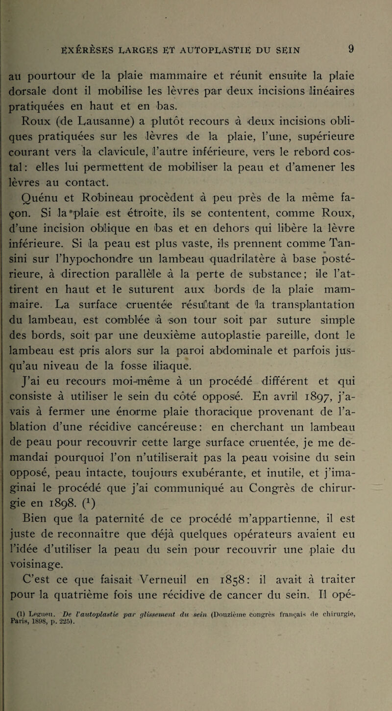 au pourtour de la plaie mammaire et réunit ensuite la plaie dorsale dont il mobilise les lèvres par deux incisions linéaires pratiquées en haut et en bas. Roux (de Lausanne) a plutôt recours à deux incisions obli¬ ques pratiquées sur les lèvres de la plaie, l’une, supérieure courant vers la clavicule, l’autre inférieure, vers le rebord cos¬ tal: elles lui permettent de mobiliser la peau et d’amener les lèvres au contact. Quénu et Robineau procèdent à peu près de la même fa¬ çon. Si la •plaie est étroite, ils se contentent, comme Roux, d’une incision oblique en bas et en dehors qui libère la lèvre inférieure. Si la peau est plus vaste, ils prennent comme Tan- sini sur l’hypochondre un lambeau quadrilatère à base posté¬ rieure, à direction parallèle à la perte de substance; île l'at¬ tirent en haut et le suturent aux bords de la plaie mam¬ maire. La surface cruentée résultant de la transplantation du lambeau, est comblée à 'son tour soit par suture simple des bords, soit par une deuxième autoplastie pareille, dont le lambeau est pris alors sur la paroi abdominale et parfois jus¬ qu’au niveau de la fosse iliaque. J’ai eu recours moLmême à un procédé différent et qui consiste à utiliser le sein du côté opposé. En avril 1897, j’a¬ vais à fermer une énorme plaie thoracique provenant de l’a¬ blation d’une récidive cancéreuse : en cherchant un lambeau de peau pour recouvrir cette large surface cruentée, je me de¬ mandai pourquoi l’on n’utiliserait pas la peau voisine du sein opposé, peau intacte, toujours exubérante, et inutile, et j'ima¬ ginai le procédé que j’ai communiqué au Congrès de chirur¬ gie en 1898. (x) Bien que la paternité de ce procédé m’appartienne, il est juste de reconnaître que déjà quelques opérateurs avaient eu l’idée d’utiliser la peau du sein pour recouvrir une plaie du voisinage. C’est ce que faisait Verneuil en 1858: il avait à traiter pour la quatrième fois une récidive de cancer du sein. Il opé- (1) Legueu. De l’autoplastie par glissement du sein (Douzième congrès français de chirurgie, Paris, 1898, p. 225).