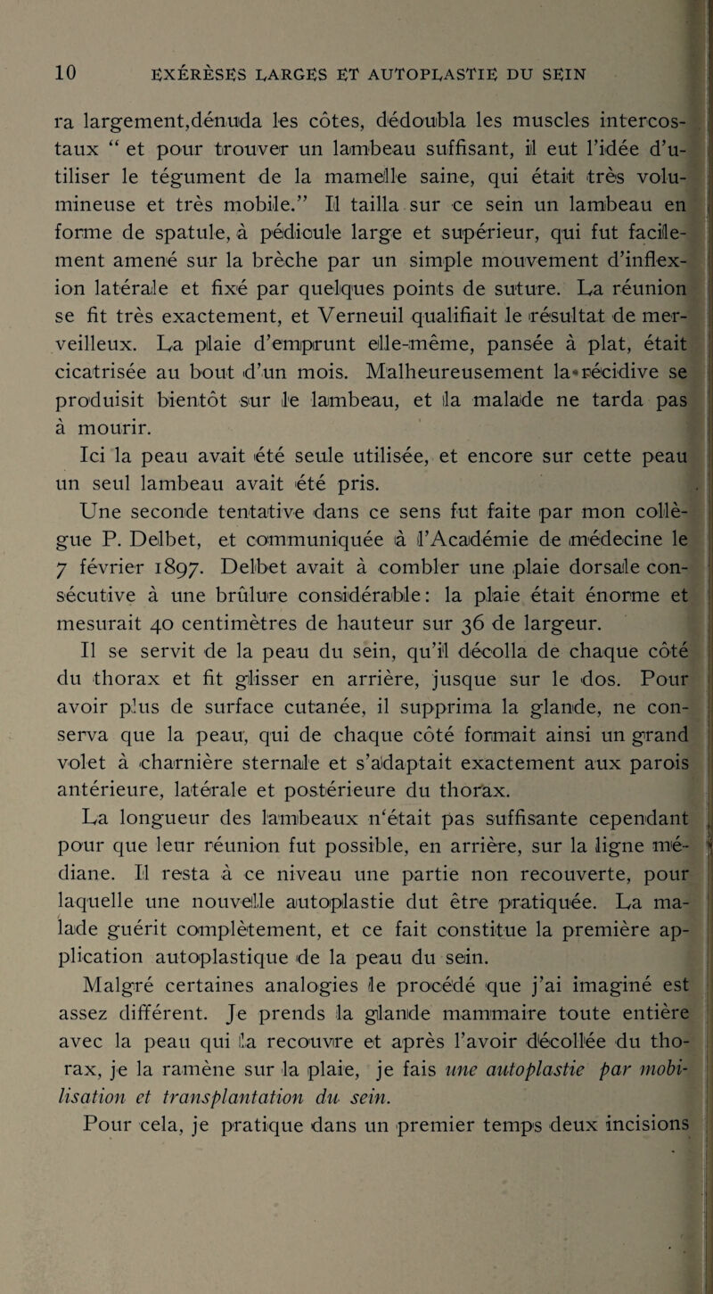 ra largement,dénuda les côtes, dédoubla les muscles intercos¬ taux “ et pour trouver un lambeau suffisant, iil eut l’idée d’u¬ tiliser le tégument de la mamelle saine, qui était très volu¬ mineuse et très mobile.” Il tailla sur ce sein un lambeau en , forme de spatule, à pédicule large et supérieur, qui fut facile¬ ment amené sur la brèche par un simple mouvement d’inflex¬ ion latérale et fixé par quelques points de suture. La réunion se fit très exactement, et Verneuil qualifiait le résultat de mer¬ veilleux. La plaie d’emprunt elle-même, pansée à plat, était cicatrisée au bout d’un mois. Malheureusement la-récidive se produisit bientôt sur le lambeau, et lia malade ne tarda pas à mourir. Ici la peau avait été seule utilisée, et encore sur cette peau un seul lambeau avait été pris. Une seconde tentative dans ce sens fut faite par mon collè¬ gue P. Delbet, et communiquée ià l’Académie de médecine le 7 février 1897. Delbet avait à combler une plaie dorsale con¬ sécutive à une brûlure considérable : la plaie était énorme et mesurait 40 centimètres de hauteur sur 36 de largeur. Il se servit de la peau du sein, qu’il décolla de chaque côté du thorax et fit glisser en arrière, jusque sur le dos. Pour avoir plus de surface cutanée, il supprima la glande, ne con¬ serva que la peau, qui de chaque côté formait ainsi un grand volet à charnière sternale et s’adaptait exactement aux parois antérieure, latérale et postérieure du thorax. La longueur des lambeaux n'était pas suffisante cependant , pour que leur réunion fut possible, en arrière, sur la ligne mé- j diane. Il resta à ce niveau une partie non recouverte, pour laquelle une nouvelle autoplastie dut être pratiquée. La ma¬ lade guérit complètement, et ce fait constitue la première ap¬ plication autoplastique de la peau du sein. Malgré certaines analogies le procédé que j’ai imaginé est assez différent. Je prends la glande mammaire toute entière avec la peau qui lia recouvre et après l’avoir décollée du tho¬ rax, je la ramène sur la plaie, je fais une autoplastie par mobi¬ lisation et transplantation du sein. Pour cela, je pratique dans un premier temps deux incisions