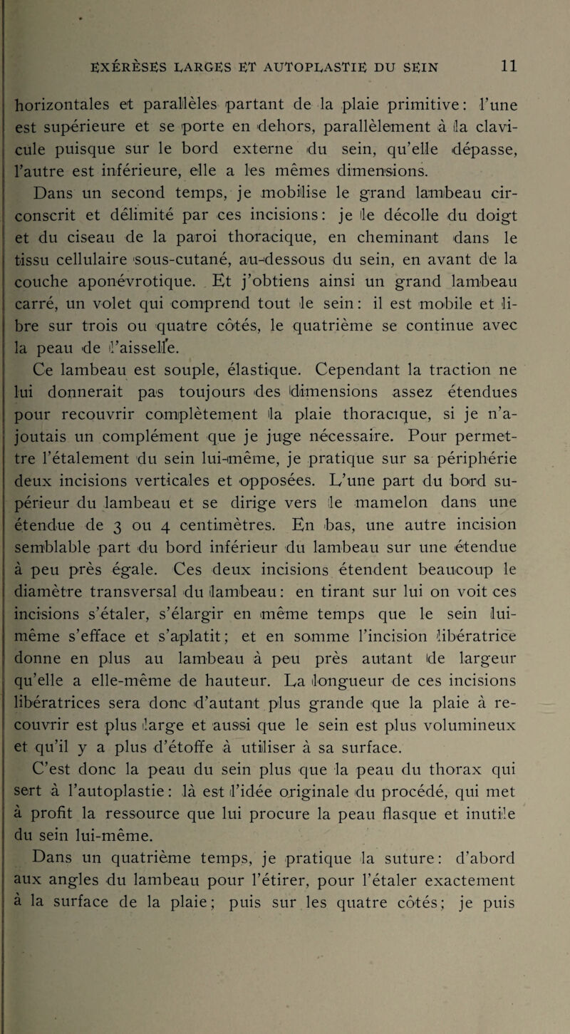 horizontales et parallèles partant de la plaie primitive : l’une est supérieure et se porte en 'dehors, parallèlement à (la clavi¬ cule puisque sur le bord externe du sein, qu’elle dépasse, l’autre est inférieure, elle a les mêmes dimensions. Dans un second temps, je mobilise le grand lambeau cir¬ conscrit et délimité par ces incisions: je lie décolle du doigt et du ciseau de la paroi thoracique, en cheminant dans le tissu cellulaire 'sous-cutané, au-dessous du sein, en avant de la couche aponévrotique. Et j’obtiens ainsi un grand lambeau carré, un volet qui comprend tout le sein : il est mobile et li¬ bre sur trois ou quatre côtés, le quatrième se continue avec la peau de il’aisselilé. Ce lambeau est souple, élastique. Cependant la traction ne lui donnerait pas toujours des dimensions assez étendues pour recouvrir complètement la plaie thoracique, si je n’a¬ joutais un complément que je juge nécessaire. Pour permet¬ tre l’étalement du sein lui-même, je pratique sur sa périphérie deux incisions verticales et opposées. L’une part du bord su¬ périeur du lambeau et se dirige vers le mamelon dans une étendue de 3 ou 4 centimètres. En bas, une autre incision semblable part du bord inférieur du lambeau sur une étendue à peu près égale. Ces deux incisions étendent beaucoup le diamètre transversal du lambeau : en tirant sur lui on voit ces incisions s’étaler, s’élargir en même temps que le sein lui- même s’efface et s’aplatit; et en somme l’incision libératrice donne en plus au lambeau à peu près autant de largeur qu’elle a elle-même de hauteur. La longueur de ces incisions libératrices sera donc d’autant plus grande que la plaie à re¬ couvrir est plus large et aussi que le sein est plus volumineux et qu’il y a plus d’étoffe à utiliser à sa surface. C’est donc la peau du sein plus que la peau du thorax qui sert à l’autoplastie : là est l’idée originale du procédé, qui met à profit la ressource que lui procure la peau flasque et inutile du sein lui-même. Dans un quatrième temps, je pratique la suture: d’abord aux angles du lambeau pour l’étirer, pour l’étaler exactement à la surface de la plaie; puis sur les quatre côtés; je puis