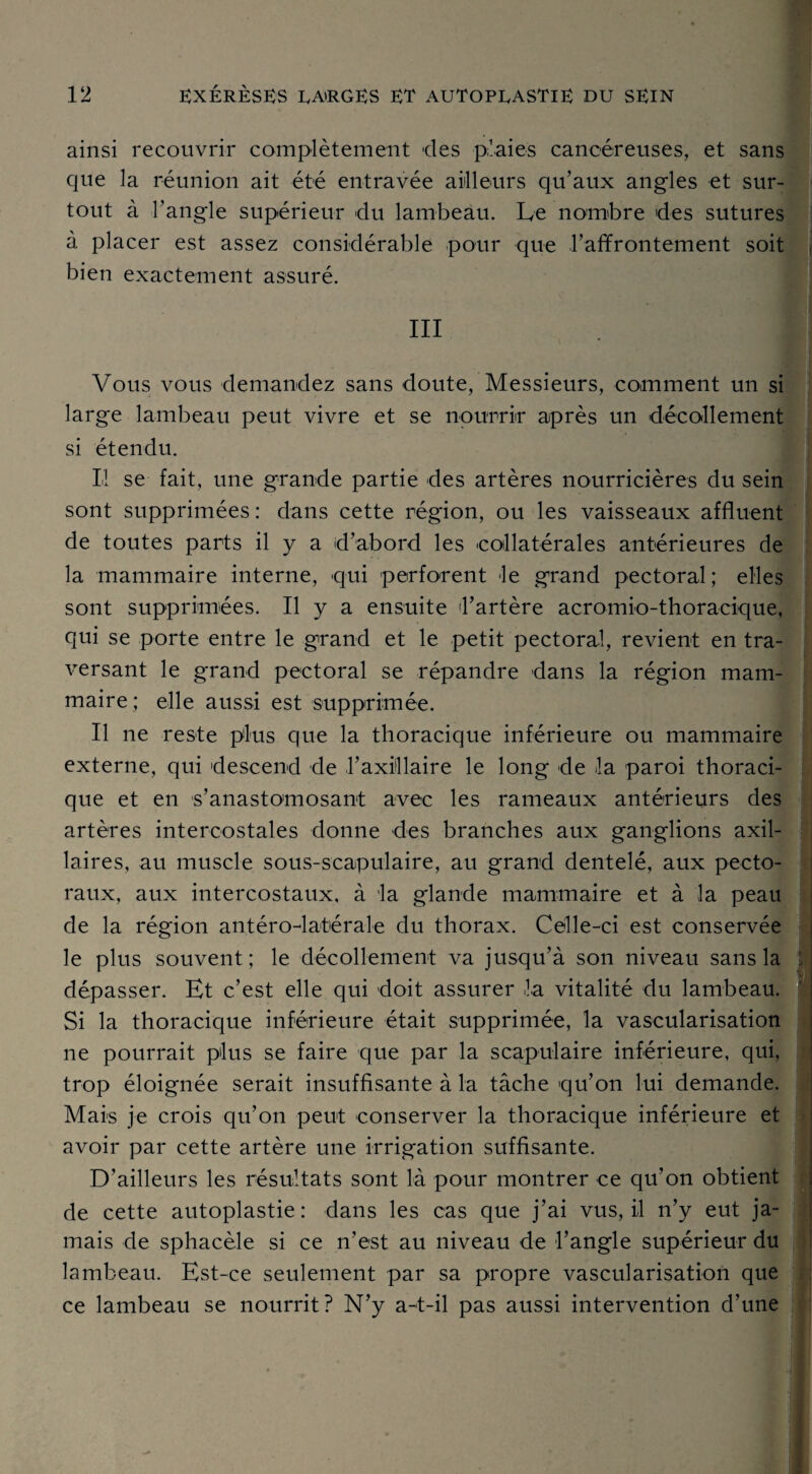 ainsi recouvrir complètement des plaies cancéreuses, et sans que la réunion ait été entravée ailleurs qu’aux angles et sur¬ tout à l’angle supérieur du lambeau. Le nombre des sutures à placer est assez considérable pour que l’affrontement soit bien exactement assuré. III Vous vous demandez sans doute, Messieurs, comment un si large lambeau peut vivre et se nourrir après un décollement si étendu. Il se fait, une grande partie des artères nourricières du sein sont supprimées : dans cette région, ou les vaisseaux affluent de toutes parts il y a d’abord les collatérales antérieures de la mammaire interne, qui perforent le grand pectoral; elles sont supprimées. Il y a ensuite l’artère acromio-thoracique, qui se porte entre le grand et le petit pectoral, revient en tra¬ versant le grand pectoral se répandre dans la région mam- maire; elle aussi est supprimée. Il ne reste plus que la thoracique inférieure ou mammaire externe, qui descend de l’axillaire le long de la paroi thoraci¬ que et en s’anastomosant avec les rameaux antérieurs des artères intercostales donne des branches aux ganglions axil¬ laires, au muscle sous-scapulaire, au grand dentelé, aux pecto¬ raux, aux intercostaux, à la glande mammaire et à la peau de la région antéro-latérale du thorax. Celle-ci est conservée le plus souvent; le décollement va jusqu’à son niveau sans la dépasser. Et c’est elle qui doit assurer la vitalité du lambeau. Si la thoracique inférieure était supprimée, la vascularisation ne pourrait plus se faire que par la scapulaire inférieure, qui, trop éloignée serait insuffisante à la tâche 'qu’on lui demande. Mais je crois qu’on peut conserver la thoracique inférieure et avoir par cette artère une irrigation suffisante. D’ailleurs les résultats sont là pour montrer ce qu’on obtient de cette autoplastie: dans les cas que j’ai vus, il n’y eut ja¬ mais de sphacèle si ce n’est au niveau de l’angle supérieur du lambeau. Est-ce seulement par sa propre vascularisation que ce lambeau se nourrit? N’y a-t-il pas aussi intervention d’une