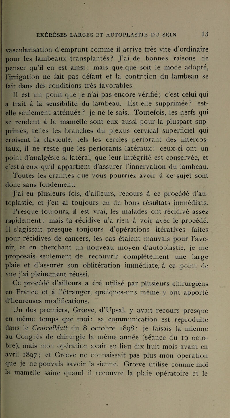 vascularisation d’emprunt comme il arrive très vite d’ordinaire pour les lambeaux transplantés? J'ai de bonnes raisons de penser qu’il en est ainsi : mais quelque soit le mode adopté, l'irrigation ne fait pas défaut et la contrition du lambeau se fait dans des Conditions très favorables. Il est un point que je n’ai pas encore vérifié; c’est celui qui a trait à la sensibilité du lambeau. Est-elle supprimée? est- elle seulement atténuée? je ne le sais. Toutefois, îles nerfs qui se rendent'à la mamelle sont eux aussi pour la pluspart sup¬ primés, telles les branches du plexus cervical superficiel qui croisent la clavicule, tels les cercles perforant des intercos¬ taux, il ne reste que les perforants latéraux: ceux-ci ont un point d’analgésie si latéral, que leur intégrité est conservée, et c’est à eux qu’il appartient d’assurer l’innervation du lambeau. Toutes les craintes que vous pourriez avoir à ce sujet sont donc sans fondement. J’ai eu plusieurs fois, d’ailleurs, recours à ce procédé d’au¬ toplastie, et j’en ai toujours eu de bons résultats immédiats. Presque toujours, il est vrai, les malades ont récidivé assez rapidement : mais la récidive n’a rien à voir avec le procédé. Il s’agissait presque toujours d’opérations itératives faites pour récidives de cancers, les cas étaient mauvais pour l’ave¬ nir, et en cherchant un nouveau moyen d’autoplastie, je me proposais seulement de recouvrir complètement une large plaie et d’assurer son oblitération immédiate, à ce point de vue j’ai pleinement réussi. Ce procédé d’ailleurs a été utilisé par plusieurs chirurgiens en France et à l’étranger, quelques-uns même y ont apporté d’heureuses modifications. Un des premiers, Grœve, d’Upsal, y avait recours presque en même temps que moi: sa communication est reproduite dans le Centralblatt du 8 octobre 1898: je faisais la mienne au Congrès de chirurgie la même année (séance du 19 octo¬ bre), mais mon opération avait eu lieu dix-huit mois avant en avril 1897; et Grœve ne connaissait pas plus mon opération que je ne pouvais savoir la sienne. Grœve utilise comme moi la mamelle saine quand il recouvre la plaie opératoire et le