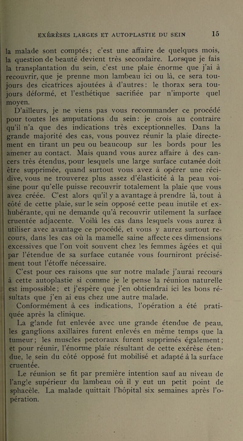 la malade sont comptés; c’est une affaire de quelques mois, la question de beauté devient très secondaire. Lorsque je fais la transplantation du sein, c’est une pilaie énorme que j'ai à recouvrir, que je prenne mon lambeau ici ou là, ce sera tou¬ jours des cicatrices ajoutées à d’autres: le thorax sera tou¬ jours déformé, et l’esthétique sacrifiée par n’iimporte quel moyen. D’ailleurs, je ne viens pas vous recommander ce procédé pour toutes les amputations du sein : je crois au contraire qu’il n’a que des indications très exceptionnelles. Dans la grande majorité des cas, vous pouvez réunir la plaie directe¬ ment en tirant un peu ou beaucoup sur les bords pour les amener au contact. Mais quand vous aurez affaire à des can¬ cers très étendus, pour lesquels une large surface cutanée doit être supprimée, quand surtout vous avez à opérer une réci¬ dive, vous ne trouverez plus assez d’élasticité à la peau voi¬ sine pour qu’elle puisse recouvrir totalement la plaie que vous avez créée. C’est alors qu’il y a avantage à prendre là, tout à côté de cette plaie, sur le sein opposé cette peau inutile et ex- hubérante, qui ne demande qu’à recouvrir utilement la surface cruentée adjacente. Voilà les cas dans lesquels vous aurez à utiliser avec avantage ce procédé, et vous y aurez surtout re¬ cours, dans' les cas où la mamelle saine affecte ces dimensions excessives que l’on voit souvent chez les femmes âgées et qui par l’étendue de sa surface cutanée vous fourniront précisé¬ ment tout l’étoffe nécessaire. C’est pour ces raisons que sur notre malade j’aurai recours à cette autoplastie si comme je le pense la réunion naturelle est impossible; et j’espère que j’en obtiendrai ici les bons ré¬ sultats que j’en ai eus chez une autre malade. Conformément à ces indications, F opération a été prati¬ quée après la clinique. La glande fut enlevée avec une grande étendue de peau, les ganglions axillaires furent enlevés en même temps que la tumeur; les muscles pectoraux furent supprimés également; et pour réunir, l’énorme plaie résultant de cette exérèse éten¬ due, le sein du côté opposé fut mobilisé et adapté à la surface cruentée. Le réunion se fit par première intention sauf au niveau de l’angle supérieur du lambeau où il y eut un petit point de sphacèle. La malade quittait l’hôpital six semaines après l’o¬ pération.