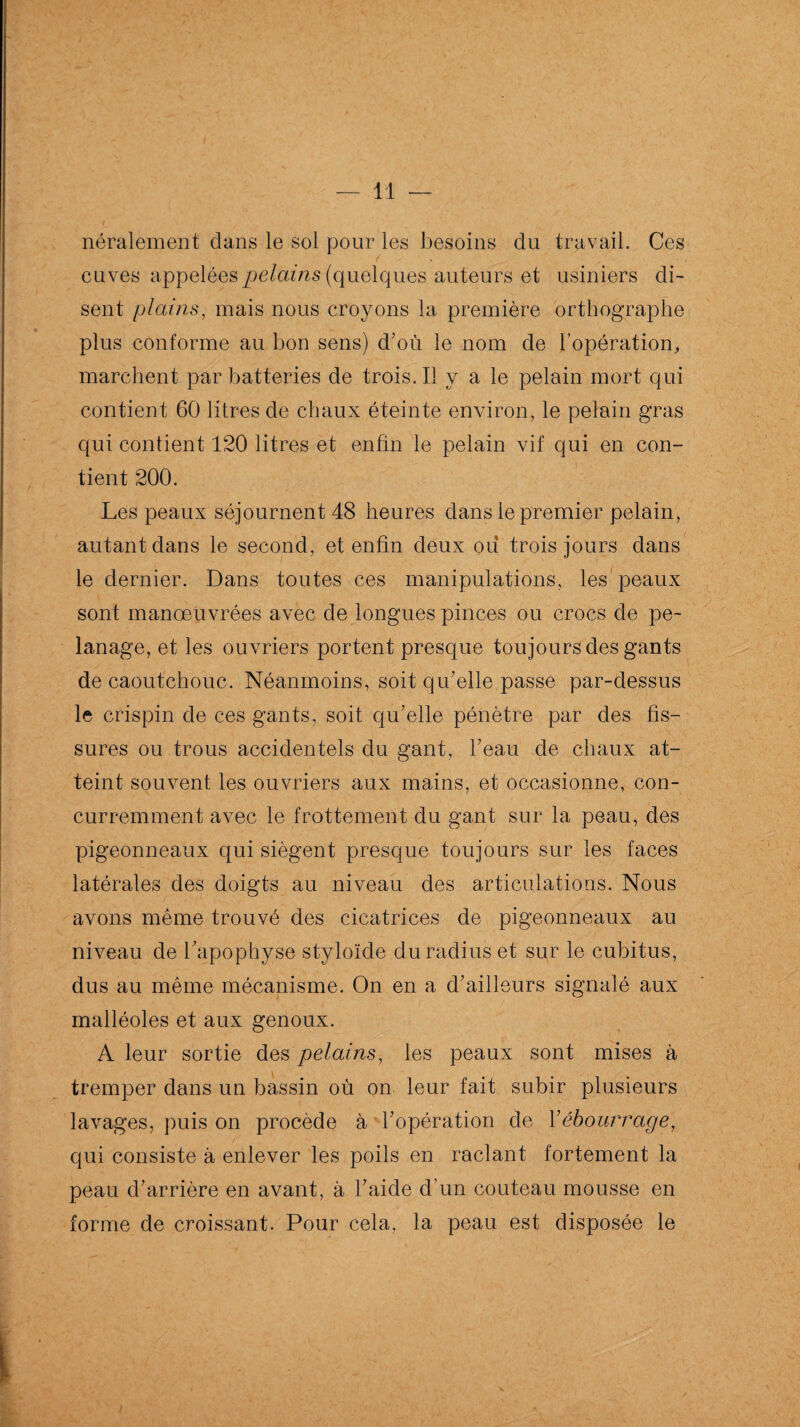 néralement clans le sol pour les besoins du travail. Ces cuves appelées pelains (quelques auteurs et usiniers di¬ sent plains, mais nous croyons la première orthographe plus conforme au bon sens) d'où le nom de l'opération, marchent par batteries de trois. Il y a le pelain mort qui contient 60 litres de chaux éteinte environ, le pelain gras qui contient 120 litres et enfin le pelain vif qui en con¬ tient 200. Les peaux séjournent 48 heures dans le premier pelain, autant dans le second, et enfin deux oii trois jours dans le dernier. Dans toutes ces manipulations, les peaux sont manœuvrées avec de longues pinces ou crocs de pe¬ lanage, et les ouvriers portent presque toujours des gants de caoutchouc. Néanmoins, soit qu’elle passe par-dessus le crispin de ces gants, soit qu’elle pénètre par des fis¬ sures ou trous accidentels du gant, l’eau de chaux at¬ teint souvent les ouvriers aux mains, et occasionne, con¬ curremment avec le frottement du gant sur la peau, des pigeonneaux qui siègent presque toujours sur les faces latérales des doigts au niveau des articulations. Nous avons même trouvé des cicatrices de pigeonneaux au niveau de l’apophyse styloïde du radius et sur le cubitus, dus au même mécanisme. On en a d’ailleurs signalé aux malléoles et aux genoux. A leur sortie des pelains, les peaux sont mises à tremper dans un bassin où on leur fait subir plusieurs lavages, puis on procède à l’opération de Y ébourrage, qui consiste à enlever les poils en raclant fortement la peau d’arrière en avant, à l’aide d’un couteau mousse en forme de croissant. Pour cela, la peau est disposée le