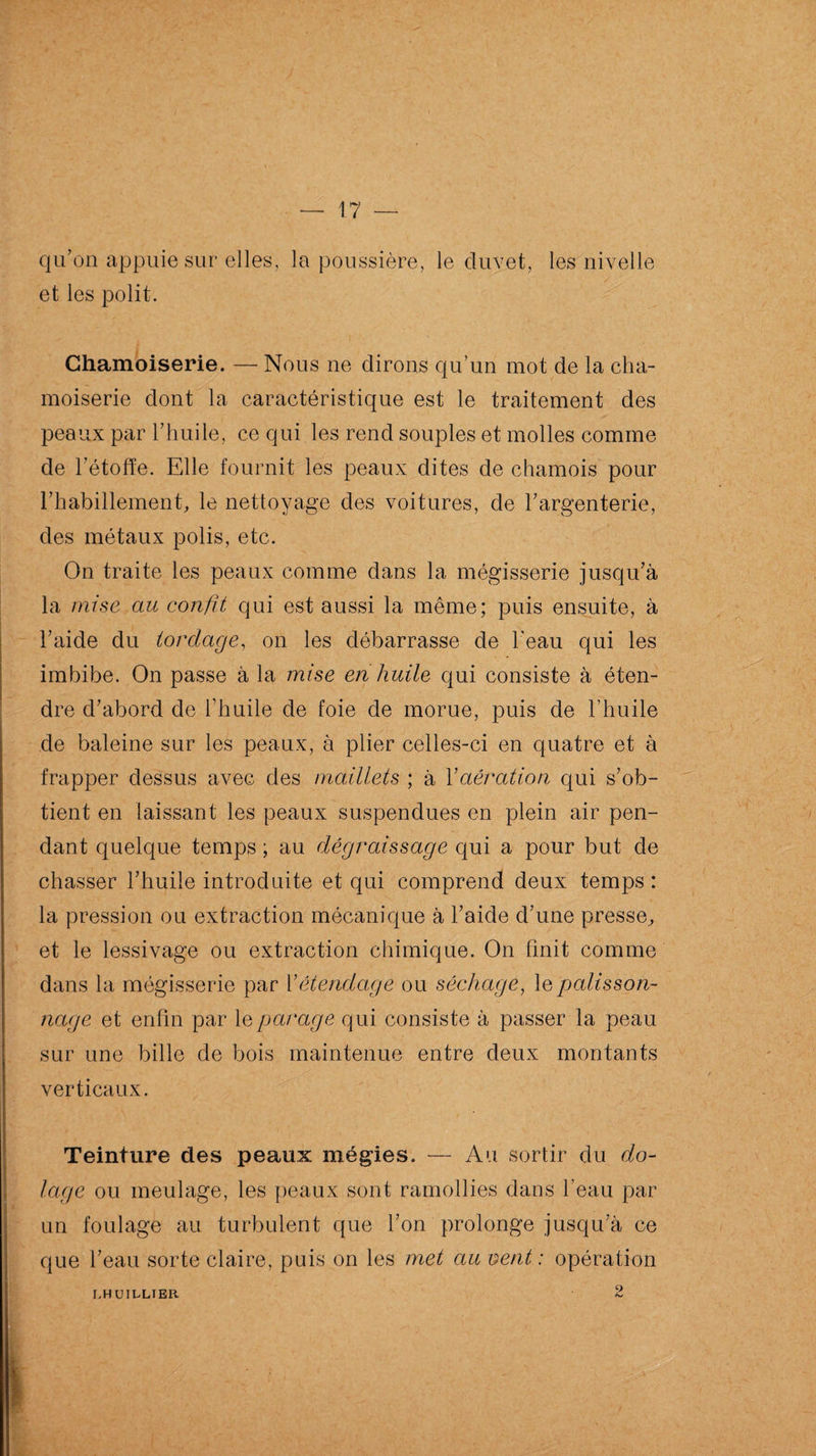 qu’on appuie sur* elles, la poussière, le duvet, les nivelle et les polit. Chamoiserie. — Nous ne dirons qu’un mot de la cha- moiserie dont la caractéristique est le traitement des peaux par l’huile, ce qui les rend souples et molles comme de l’étoffe. Elle fournit les peaux dites de chamois pour l’habillement, le nettoyage des voitures, de l’argenterie, des métaux polis, etc. On traite les peaux comme dans la mégisserie jusqu’à la mise au confît qui est aussi la même; puis ensuite, à l’aide du torclage, on les débarrasse de l'eau qui les imbibe. On passe à la mise en huile qui consiste à éten¬ dre d’abord de l’huile de foie de morue, puis de l’huile de baleine sur les peaux, à plier celles-ci en quatre et à frapper dessus avec des maillets ; à Y aération qui s’ob¬ tient en laissant les peaux suspendues en plein air pen¬ dant quelque temps ; au dégraissage qui a pour but de chasser l’huile introduite et qui comprend deux temps : la pression ou extraction mécanique à l’aide d’une presse, et le lessivage ou extraction chimique. On finit comme dans la mégisserie par 1 ’êtèndage ou séchage, le pâtisson- nage et enfin par le parage qui consiste à passer la peau sur une bille de bois maintenue entre deux montants verticaux. Teinture des peaux mégies. — Au sortir du do- lage ou meulage, les peaux sont ramollies dans l’eau par un foulage au turbulent que l’on prolonge jusqu’à ce que l’eau sorte claire, puis on les met au vent : opération LHUILLIER 9