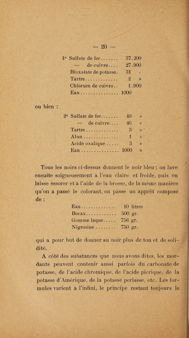 1° Sulfate de fer. 37.200 — de cuivre.... 27.900 Bioxalate de potasse. 31 > Tartre. 2 )) Chlorure de cuivre.. 1.900 Eau. 1000 ou bien : 2° Sulfate de fer..... 40 » — de cuivre.... 40 » Tartre. 3 » Alun. 1 )> Acide oxalique. 3 » Eau .... 1000 » •’ , \\A .. • A 'V Tous les noirs ci-dessus donnent le noir bleu ; on lave ensuite soigneusement à l’eau claire et froide, puis on laisse essorer et à l’aide de la brosse, de la même manière qu’on a passé le colorant, on passe un apprêt composé de : Eau. 10 litres Borax. 500 gr. Gomme laque. 756 gr. Nigrosine. 750 gr. qui a pour but de donner au noir plus de ton et de soli¬ dité. / c , ' . |j A côté des substances que nous avons dites, les mor¬ dants peuvent contenir aussi parfois du carbonate de potasse, de l’acide chromique, de l’acide picrique, de la potasse d’Amérique, de la potasse perlasse, etc. Les for¬ mules varient à l’infini., le principe restant toujours le