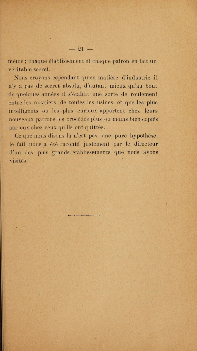 meme ; chaque établissement et chaque patron en fait un véritable secret. Nous croyons cependant qu’en matière d’industrie il n’v a pas de secret absolu, d’autant mieux qu’au bout de quelques années il s’établit une sorte de roulement entre les ouvriers de toutes les usines, et que les plus intelligents ou les plus curieux apportent chez leurs nouveaux patrons les procédés plus ou moins bien copiés par eux chez ceux qu’ils ont quittés. Ce que nous disons là n’est pas une pure hypothèse, le fait nous a été raconté justement par le directeur d’un des plus grands établissements que nous ayons visités.