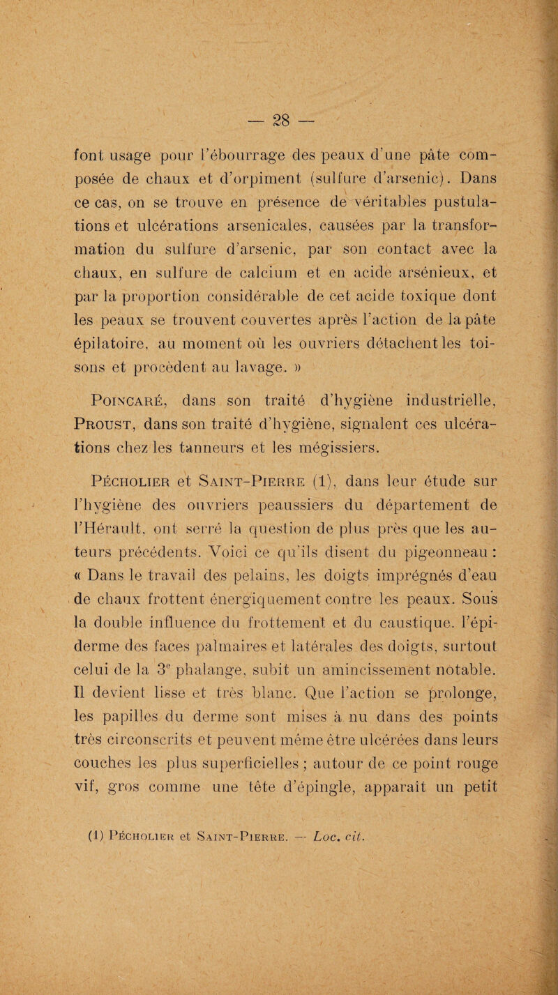 font usage pour rébourrage des peaux d’une pâte com¬ posée de chaux et d’orpiment (sulfure d’arsenic). Dans ce cas, on se trouve en présence de véritables pustula¬ tions et ulcérations arsenicales, causées par la transfor¬ mation du sulfure d’arsenic, par son contact avec la chaux, en sulfure de calcium et en acide arsénieux, et par la proportion considérable de cet acide toxique dont les peaux se trouvent couvertes après l’action de la pâte épilatoire, au moment où les ouvriers détachent les toi¬ sons et procèdent au lavage. » Poincaré, dans son traité d’hygiène industrielle, Proust, dans son traité d’hygiène, signalent ces ulcéra¬ tions chez les tanneurs et les mégissiers. Pécholier et Saint-Pierre (1), dans leur étude sur l’hygiène des ouvriers peaussiers du département de l’Hérault, ont serré la question de plus près que les au¬ teurs précédents. Voici ce qu’ils disent du pigeonneau : « Dans le travail des pelains, les doigts imprégnés d’eau de chaux frottent énergiquement contre les peaux. Sous la double influence du frottement et du caustique, l’épi¬ derme des faces palmaires et latérales des doigts, surtout celui de la 3e phalange, subit un amincissement notable. Il devient lisse et très blanc. Que l’action se prolonge, les papilles du derme sont mises à nu dans des points très circonscrits et peuvent même être ulcérées dans leurs couches les plus superficielles ; autour de ce point rouge vif, gros comme une tête d’épingle, apparaît un petit