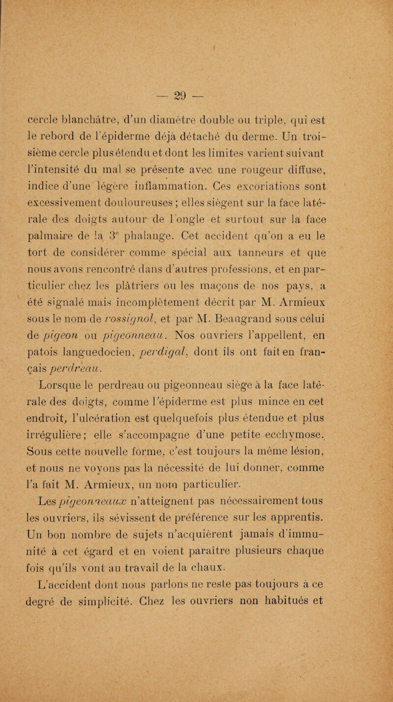 cercle blanchâtre, d’un diamètre double ou triple, qui est le rebord de l’épiderme déjà détaché du derme. Un troi¬ sième cercle plus étendu et dont les limites varient suivant l’intensité du mal se présente avec une rougeur diffuse, indice d'une légère inflammation. Ces excoriations sont excessivement douloureuses ; elles siègent sur la face laté¬ rale des doigts autour de l’ongle et surtout sur la face palmaire de la 3° phalange. Cet accident qu’on a eu le tort de considérer comme spécial aux tanneurs et que nous avons rencontré dans d’autres professions, et en par¬ ticulier chez les plâtriers ou les maçons de nos pays, a été signalé mais incomplètement décrit par M. Armieux sous le nom de rossignol, et par M. Beangrancl sous celui de pigeon ou pigeonneau. Nos ouvriers l’appellent, en patois languedocien, perdigal, dont ils ont fait en fran¬ çais perdreau. Lorsque le perdreau ou pigeonneau siège à la face laté¬ rale des doigts, comme l’épiderme est plus mince en cet endroit, l’ulcération est quelquefois plus étendue et plus irrégulière; elle s’accompagne d’une petite ecchymose. Sous cette nouvelle forme, c’est toujours la même lésion, et nous ne voyons pas la nécessité de lui donner, comme l’a fait M. Armieux, un nom particulier. Les pigeonneaux n’atteignent pas nécessairement tous les ouvriers, ils sévissent de préférence sur les apprentis. Un bon nombre de sujets n’acquièrent jamais d’immu¬ nité à cet égard et en voient paraître plusieurs chaque fois qu’ils vont au travail de la chaux. L’accident dont nous parlons ne reste pas toujours à ce degré de simplicité. Chez les ouvriers non habitués et