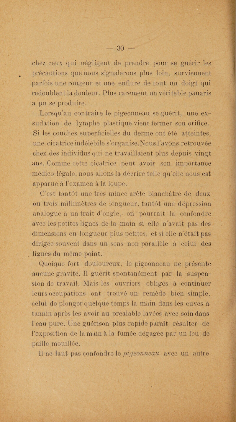 chez ceux qui négligent de prendre pour se guérir les précautions que nous signalerons plus loin, surviennent parfois une rougeur et une enflure de tout un doigt qui redoublent la douleur. Plus rarement un véritable panaris a pu se produire. Lorsqu’au contraire le pigeonneau se guérit, une ex¬ sudation de lymphe plastique vient fermer son orifice. Si les couches superficielles du derme ont été atteintes, une cicatrice indélébile s’organise.Nous l’avons retrouvée chez des individus qui ne travaillaient plus depuis vingt ans. Comme cette cicatrice peut avoir son importance médico-légale, nous allons la décrire telle qu’elle nous est apparue à l’examen à la loupe. C’est tantôt une très mince arête blanchâtre de deux ou trois millimètres de longueur, tantôt une dépression analogue à un trait d'ongle,- on pourrait la confondre avec les petites lignes de la main si elle n’avait pas des dimensions en longueur plus petites, et si elle n’était pas dirigée souvent dans un sens non parallèle à celui des lignes du même point. Quoique fort douloureux, le pigeonneau ne présente aucune gravité. Il guérit spontanément par la suspen¬ sion de travail. Mais les ouvriers obligés à continuer leurs occupations ont trouvé un remède bien simple, celui de plonger quelque temps la main dans les cuves à tannin après les avoir au préalable lavées avec soin dans beau pure. Une guérison plus rapide paraît résulter de l’exposition de la main à la fumée dégagée par un feu de paille mouillée. Il ne faut pas confondre le pigeonneau avec un. autre