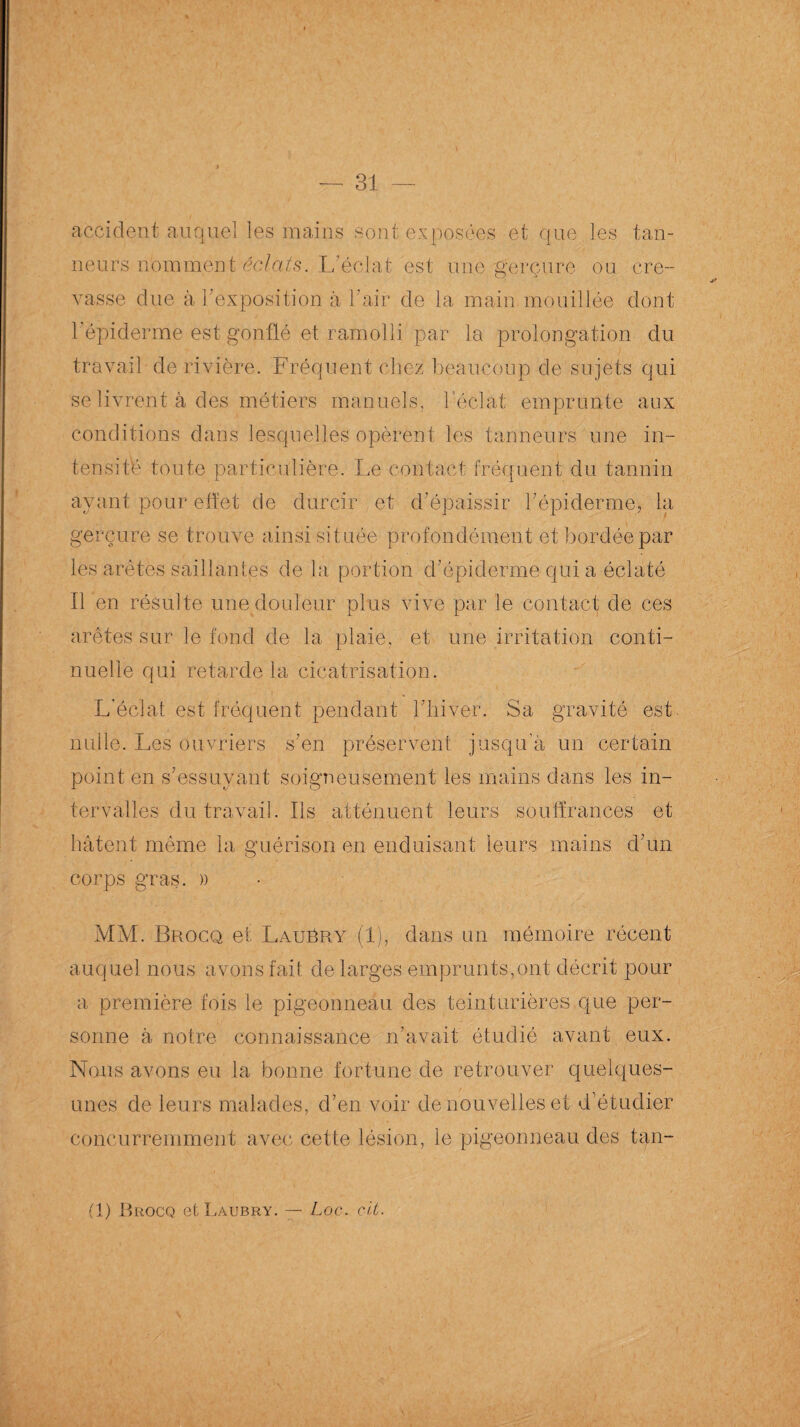 accident auquel les mains sont exposées et que les tan¬ neurs n'omment ’éclàts. L’éclat est une gerçure ou cre¬ vasse due à l'exposition à l’air de la main mouillée dont l'épiderme est gonflé et ramolli par la prolongation du travail de rivière. Fréquent chez beaucoup de sujets qui se livrent à des métiers manuels, b éclat emprunte aux conditions dans lesquelles opèrent les tanneurs une in¬ tensité toute particulière. Le contact fréquent du tannin ayant pour effet de durcir et d'épaissir l’épiderme, la gerçure se trouve ainsi située profondément et bordée par les arêtes saillantes de la portion d’épiderme qui a éclaté Il en résulte une douleur plus vive par le contact de ces arêtes sur le fond de la plaie, et une irritation conti¬ nuelle qui retarde la cicatrisation. L'éclat est fréquent pendant l’hiver. Sa gravité est nulle. Les ouvriers s’en préservent jusqu’à un certain point en s’essuyant soigneusement les mains dans les in¬ tervalles du travail. Ils atténuent leurs souffrances et hâtent même la guérison en enduisant leurs mains d’un corps gras. » MM. Brocq et Laubry (1), dans un mémoire récent auquel nous avons fait de larges emprunts,ont décrit pour a première fois le pigeonneau des teinturières que per¬ sonne à notre connaissance n’avait étudié avant eux. Nous avons eu la bonne fortune de retrouver quelques- unes de leurs malades, d’en voir de nouvelles et d’étudier concurremment avec cette lésion, le pigeonneau des tan- (1) Brocq etLAUBRY. — Loc. clt. \ \