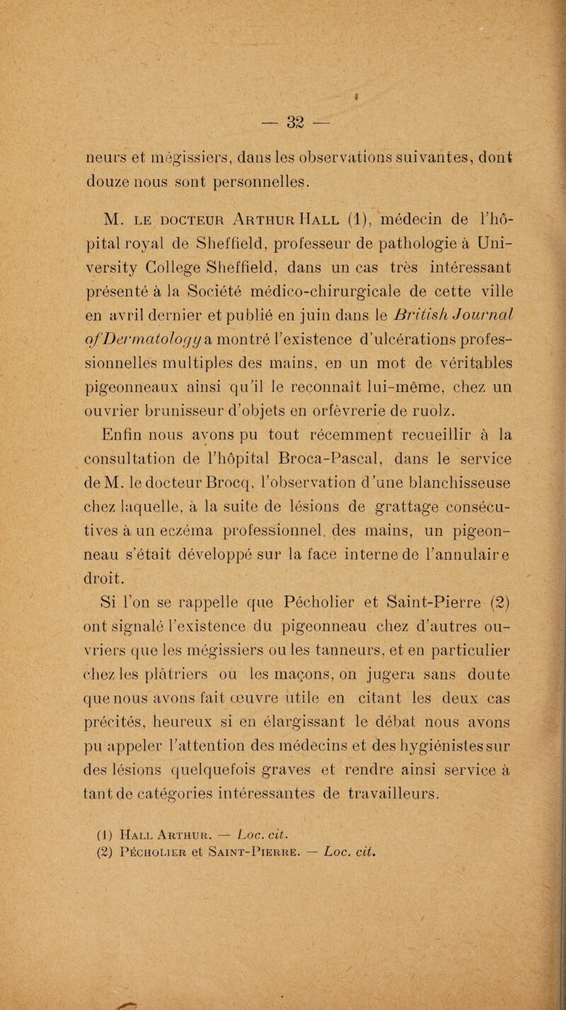 neurs et mégissiers, dans les observations suivantes, dont douze nous sont personnelles. M. le docteur Arthur Hall (1), médecin de l’hô- pital royal de Sheffield, professeur de pathologie à Uni- versity College Sheffield, dans un cas très intéressant présenté à la Société médico-chirurgicale de cette ville en avril dernier et publié en juin dans le British Journal ofDermatolog y a montré l’existence d’ulcérations profes¬ sionnelles multiples des mains, en un mot de véritables pigeonneaux ainsi qu’il le reconnaît lui-même, chez un ouvrier brunisseur d’objets en orfèvrerie de ruolz. Enfin nous avons pu tout récemment recueillir à la consultation de l’hôpital Broca-Pascal, dans le service deM. le docteur Brocq, l’observation d’une blanchisseuse chez laquelle, à la suite de lésions de grattage consécu¬ tives à un eczéma professionnel des mains, un pigeon¬ neau s’était développé sur la face interne de l’annulaire droit. Si l’on se rappelle que Pécholier et Saint-Pierre (2) ont signalé l’existence du pigeonneau chez d’autres ou¬ vriers que les mégissiers ou les tanneurs, et en particulier chez les plâtriers ou les maçons, on jugera sans doute que nous'avons fait œuvre utile en citant les deux cas précités, heureux si en élargissant le débat nous avons pu appeler l’attention des médecins et des hygiénistes sur des lésions quelquefois graves et rendre ainsi service à tant de catégories intéressantes de travailleurs. (1) Hall Arthur. — Loc.cit. (2) Pécholier et Saint-Pierre. — Loc. cit.