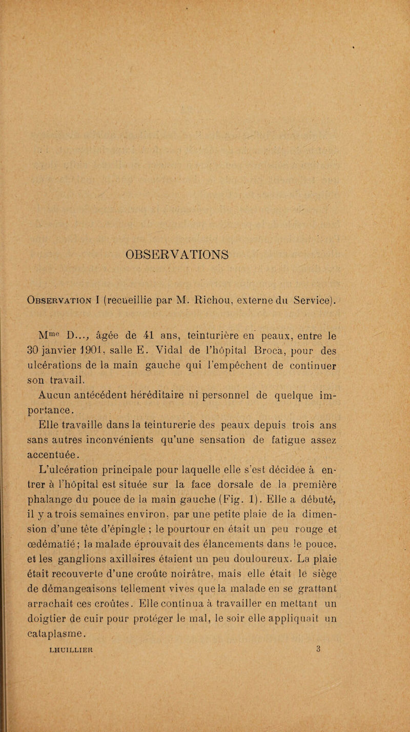 OBSERVATIONS Observation I (recueillie par M. Richou, externe du Service). Mme D..., âgée de 41 ans, teinturière en peaux, entre le 30 janvier J901, salle E. Vidal de l’hôpital Brocâ, pour des ulcérations de la main gauche qui l’empêchent de continuer son travail. Aucun antécédent héréditaire ni personnel de quelque im¬ portance. Elle travaille dans la teinturerie des peaux depuis trois ans sans autres inconvénients qu’une sensation de fatigue assez accentuée. L’ulcération principale pour laquelle elle s’est décidée à en¬ trer à l’hôpital est située sur la face dorsale de la première phalange du pouce de la main gauche (Fig. 1). Elle a débuté, il y a trois semaines environ, par une petite plaie de la dimen¬ sion d’une tête d’épingle ; le pourtour en était un peu rouge et œdématié; la malade éprouvait des élancements dans le pouce, et les ganglions axillaires étaient un peu douloureux. La plaie était recouverte d’une croûte noirâtre, mais elle était le siège de démangeaisons tellement vives que la malade en se grattant arrachait ces croûtes. Elle continua à travailler en mettant un doigtier de cuir pour protéger le mal, le soir elle appliquait un cataplasme. LHUILLIER
