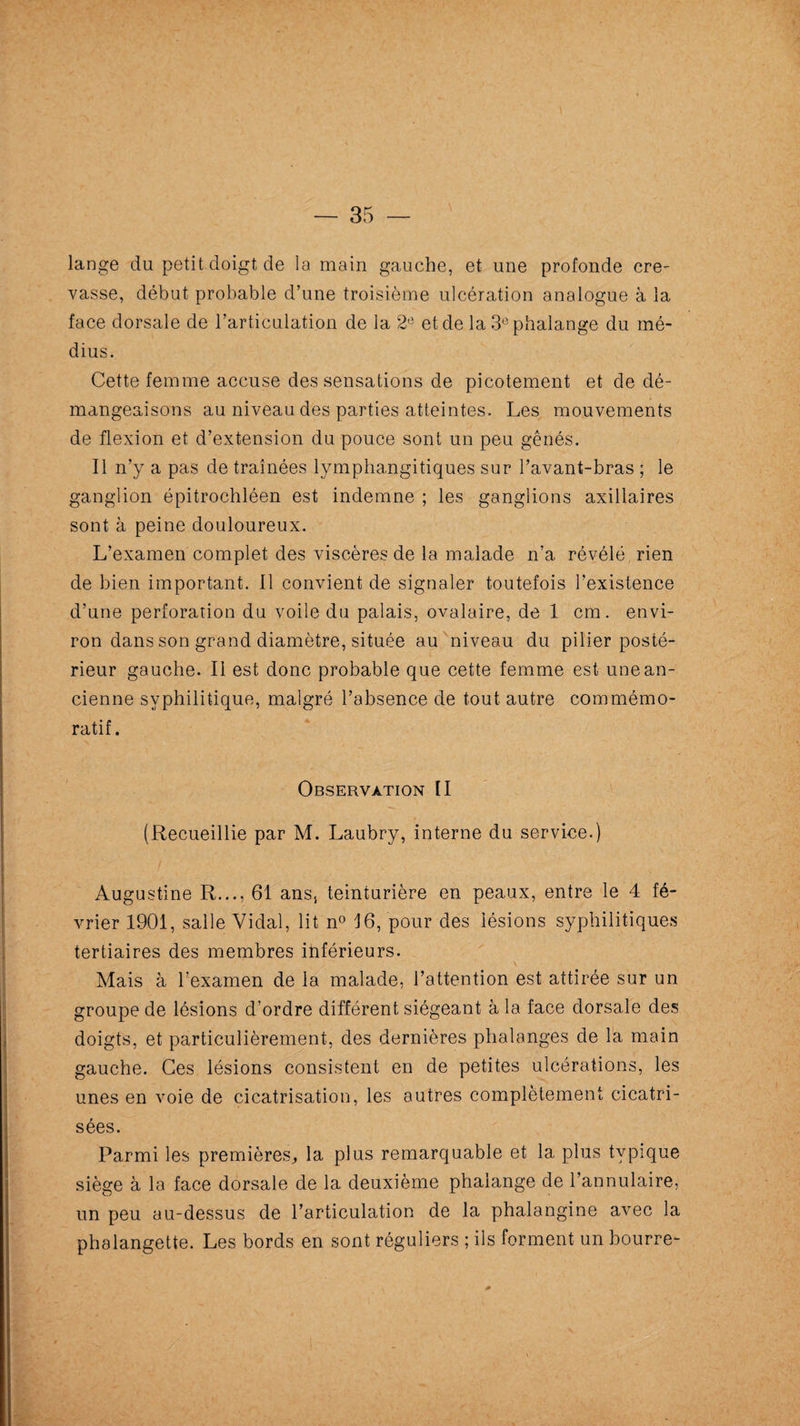 lange du petit doigt de la main gauche, et une profonde cre¬ vasse, début probable d’une troisième ulcération analogue à la face dorsale de l’articulation de la 2e et de la 3° phalange du mé¬ dius. Cette femme accuse des sensations de picotement et de dé¬ mangeaisons au niveau des parties atteintes. Les mouvements de flexion et d’extension du pouce sont un peu gênés. Il n’y a pas de traînées lymphangitiques sur l’avant-bras ; le ganglion épitrochléen est indemne ; les ganglions axillaires sont à peine douloureux. L’examen complet des viscères de la malade n’a révélé rien de bien important. Il convient de signaler toutefois l’existence d’une perforation du voile du palais, ovalaire, de 1 cm. envi¬ ron dans son grand diamètre, située au niveau du pilier posté¬ rieur gauche. Il est donc probable que cette femme est une an¬ cienne syphilitique, malgré l’absence de tout autre commémo¬ ratif. Observation II (Recueillie par M. Laubry, interne du service.) Augustine R..., 61 ans, teinturière en peaux, entre le 4 fé¬ vrier 1901, salle Vidal, lit n° 16, pour des lésions syphilitiques tertiaires des membres inférieurs. Mais à l’examen de la malade, l’attention est attirée sur un groupe de lésions d’ordre différent siégeant à la face dorsale des doigts, et particulièrement, des dernières phalanges de la main gauche. Ces lésions consistent en de petites ulcérations, les unes en voie de cicatrisation, les autres complètement cicatri¬ sées. Parmi les premières., la plus remarquable et la plus typique siège à la face dorsale de la deuxième phalange de l’annulaire, un peu au-dessus de l’articulation de la phalangine avec la phalangette. Les bords en sont réguliers ; ils forment un bourre-
