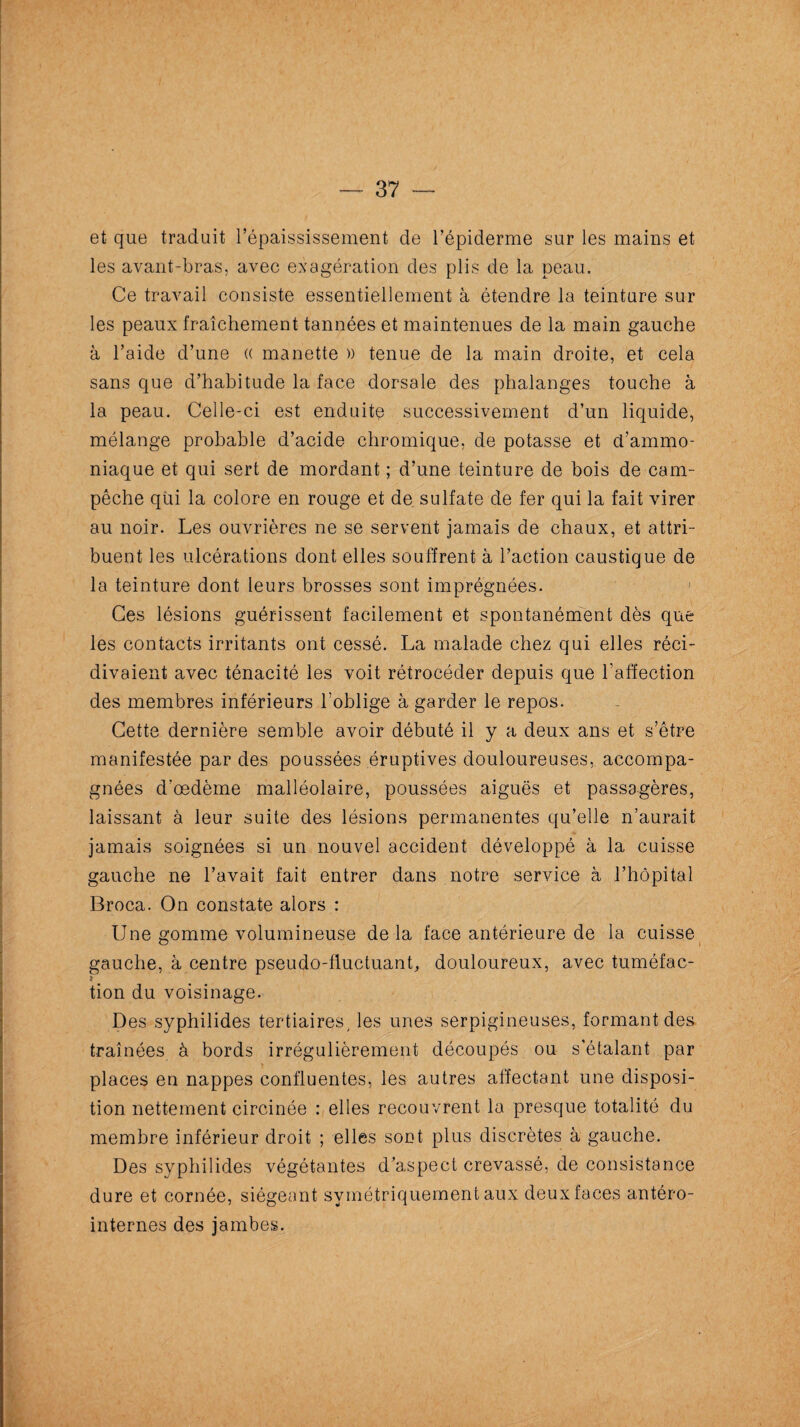 et que traduit l’épaississement de l’épiderme sur les mains et les avant-bras, avec exagération des plis de la peau. Ce travail consiste essentiellement à étendre la teinture sur les peaux fraîchement tannées et maintenues de la main gauche à l’aide d’une (( manette )) tenue de la main droite, et cela sans que d’habitude la face dorsale des phalanges touche à la peau. Celle-ci est enduite successivement d’un liquide, mélange probable d’acide chromique, de potasse et d’ammo¬ niaque et qui sert de mordant ; d’une teinture de bois de cam- pêche qui la colore en rouge et de sulfate de fer qui la fait virer au noir. Les ouvrières ne se servent jamais de chaux, et attri¬ buent les ulcérations dont elles souffrent à l’action caustique de la teinture dont leurs brosses sont imprégnées. Ces lésions guérissent facilement et spontanément dès que les contacts irritants ont cessé. La malade chez qui elles réci¬ divaient avec ténacité les voit rétrocéder depuis que l’affection des membres inférieurs l’oblige à garder le repos. Cette dernière semble avoir débuté il y a deux ans et s’être manifestée par des poussées éruptives douloureuses, accompa¬ gnées d’œdème malléolaire, poussées aiguës et passagères, laissant à leur suite des lésions permanentes qu’elle n’aurait jamais soignées si un nouvel accident développé à la cuisse gauche ne l’avait fait entrer dans notre service à l’hôpital Broca. On constate alors : Une gomme volumineuse de la face antérieure de la cuisse gauche, à centre pseudo-fluctuant, douloureux, avec tuméfac- } tion du voisinage. Des syphilides tertiaires, les unes serpigineuses, formant des traînées à bords irrégulièrement découpés ou s’étalant par places en nappes confluentes, les autres affectant une disposi¬ tion nettement circinée : elles recouvrent la presque totalité du membre inférieur droit ; elles sont plus discrètes à gauche. Des syphilides végétantes d’aspect crevassé, de consistance dure et cornée, siégeant symétriquement aux deux faces antéro- internes des jambes.