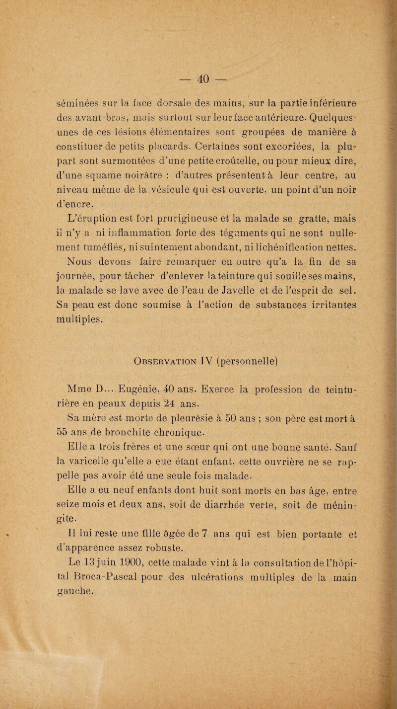 40 ■— séminées sur la face dorsale des mains, sur la partie inférieure des avant-bras,, mais surtout sur leur face antérieure. Quelques- unes de ces lésions élémentaires sont groupées de manière à constituer de petits placards. Certaines sont excoriées, la plu¬ part sont surmontées d’une petite croûtelle, ou pour mieux dire, d’une squame noirâtre : d’autres présentent à leur centre, au niveau même de la vésicule qui est ouverte, un point d’un noir d’encre. L’éruption est fort prurigineuse et la malade se gratte, mais il n’y a ni inflammation forte des téguments qui ne sont nulle¬ ment tuméfiés,, ni suintement abondant, ni lichénification nettes. Nous devons faire remarquer en outre qu’a la fin de sa journée, pour tâcher d’enlever la teinture qui souille ses mains, la malade se lave avec de l’eau de Javelle et de l’esprit de sel. Sa peau est donc soumise à l’action de substances irritantes multiples. Observation IV (personnelle) Mme D... Eugénie, 40 ans. Exerce la profession de teintu¬ rière en peaux depuis 24 ans. Sa mère est morte de pleurésie à 50 ans ; son père est mort à 55 ans de bronchite chronique. Elle a trois frères et une sœur qui ont une bonne santé. Sauf la varicelle qu’elle a eue étant enfant, cette ouvrière ne se rap¬ pelle pas avoir été une seule fois malade. Elle a eu neuf enfants dont huit sont morts en bas âge, entre seize mois et deux ans, soit de diarrhée verte, soit de ménin¬ gite. Il lui reste une fille âgée de 7 ans qui est bien portante et d’apparence assez robuste. Le 13 juin 1900, cette malade vint â la consultation de l’hôpi¬ tal Broca-Pascal pour des ulcérations multiples de là main gauche.