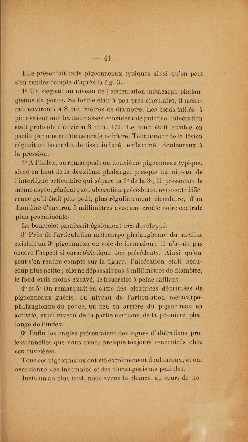 — 41 Elle présentait trois pigeonneaux typiques ainsi qu’on peut s’en rendre compte d’après la fig. 3. 1° Un siégeait au niveau de l'articulation métacarpo phalan- gienne du pouce. Sa forme était à peu près circulaire, il mesu¬ rait environ 7 à 8 millimètres de diamètre. Les bords taillés à pic avaient une hauteur assez considérable puisque l’ulcération était profonde d’environ 3 mm. 1/2. Le fond était comblé en partie par une croûte centrale noirâtre. Tout autour de la lésion régnait un bourrelet de tissu induré, enflammé, douloureux à la pression. 2° A l’index, on remarquait un deuxième pigeonneau typique, situé en haut de la deuxième phalange, presque au niveau de l'interligne articulaire qui sépare la 2e de la 3e, il présentait le même aspectgénéral que l’ulcération précédente, avec cette diffé¬ rence qu’il était plus petit, plus régulièrement -circulaire, d’un diamètre d’environ 5 millimètres avec une croûte noire centrale plus proéminente. Le bourrelet paraissait également très développé. 3° Près de l’articulation métacarpo-phalangienne du médius existait un 3e pigeonneau en voie de formation ; il n’avait pas encore l’aspect si caractéristique des précédents. Ainsi qu’on peut s’en rendre compte sur la figure, l’ulcération était beau¬ coup plus petite ; elle ne dépassait pas 2 millimètres de diamètre, le fond était moins excavé, le bourrelet à peine saillant. 4° et 5° On remarquait en outre des cicatrices déprimées de pigeonneaux guéris, au niveau de l’articulation métacarpo- phalangienne du pouce, un peu en arrière du pigeonneau en activité, et au niveau de la partie médiane de la première pha¬ lange de l’index. 6° Enfin les ongles présentaient des signes d’altérations pro¬ fessionnelles que nous avons presque toujours rencontrés chez ces ouvrières. Tous ces pigeonneaux ont été extrêmement douloureux, et ont occasionné des insomnies et des démangeaisons pénibles. * Juste un an plus tard, nous avons la chance, au cours de no-