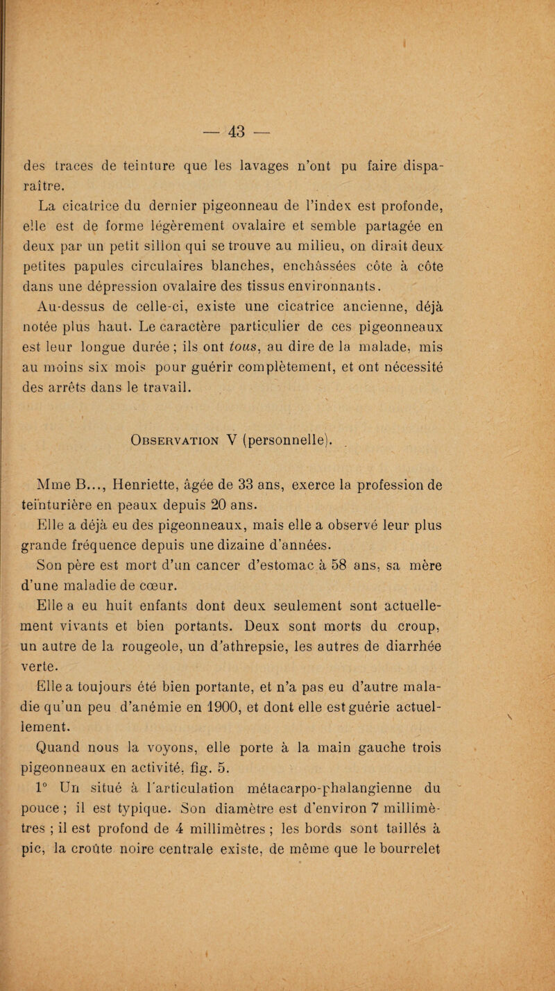 — 43 — des traces de teinture que les lavages n’ont pu faire dispa¬ raître. La cicatrice du dernier pigeonneau de l’index est profonde, elle est de forme légèrement ovalaire et semble partagée en deux par un petit sillon qui se trouve au milieu, on. dirait deux petites papules circulaires blanches, enchâssées côte à côte dans une dépression ovalaire des tissus environnants. Au-dessus de celle-ci, existe une cicatrice ancienne, déjà notée plus haut. Le caractère particulier de ces pigeonneaux est leur longue durée ; ils ont tous, au dire de la malade, mis au moins six mois pour guérir complètement, et ont nécessité des arrêts dans le travail. Observation V (personnelle). Mme B..., Henriette, âgée de 33 ans, exerce la profession de teinturière en peaux depuis 20 ans. Elle a déjà eu des pigeonneaux, mais elle a observé leur plus grande fréquence depuis une dizaine d’années. Son père est mort d’un cancer d’estomac à 58 ans, sa mère d’une maladie de cœur. Elle a eu huit enfants dont deux seulement sont actuelle¬ ment vivants et bien portants. Deux sont morts du croup, un autre de la rougeole, un d’athrepsie, les autres de diarrhée verte. Elle a toujours été bien portante, et n’a pas eu d’autre mala¬ die qu’un peu d’anémie en 1900, et dont elle est guérie actuel¬ lement. Quand nous la voyons, elle porte à la main gauche trois pigeonneaux en activité, fig. 5. 1° Un situé à l'articulation métacarpo-phalangienne du pouce ; il est typique. Son diamètre est d’environ 7 millimè¬ tres ; il est profond de 4 millimètres ; les bords sont taillés à pic, la croûte noire centrale existe, de même que le bourrelet