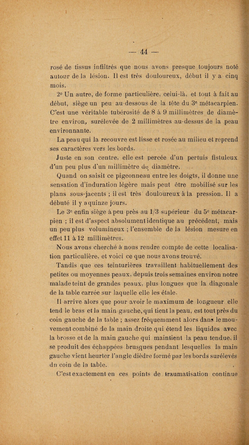 — 44 — rosé de tissus infiltrés que nous avons presque toujours noté autour de la lésion. 11 est très douloureux, début il y a cinq mois. 2° Un autre, de forme particulière, celui-là, et tout à fait au début, siège un peu au-dessous de la tête du 3e métacarpien. C'est une véritable tubérosité de 8 à 9 millimètres de diamè¬ tre environ, surélevée de 2 millimètres au-dessus de la peau environnante. La peau qui la recouvre est lisse et rosée au milieu et reprend ses caractères vers les bords. Juste en son centre, elle est percée d’un pertuis fîstuleux d'un peu plus d'un millimètre de diamètre. Quand on saisit ce pigeonneau entre les doigts, il donne une sensation d’induration légère mais peut être mobilisé sur les plans sous-jacents ; il est très douloureux à la pression.il a débuté il y a quinze jours. Le 3e enfin siège à peu près au 1/3 supérieur du 5e métacar¬ pien ; il est d’aspect absolument identique au précédent, mais un peu plus volumineux ; l’ensemble delà lésion mesure en effet 11 à 12 millimètres. Nous avons cherché à nous rendre compte de cette localisa¬ tion particulière, et voici ce que nous avons trouvé. Tandis que ces teinturières travaillent habituellement des petites ou moyennes peaux, depuis trois semaines environ notre malade teint de grandes peaux, plus longues que la diagonale de la table carrée sur laquelle elle les étale. Il arrive alors que pour avoir le maximum de longueur elle tend le bras et la main gauche, qui tient la peau, est tout près du coin gauche de la table ; assez fréquemment alors dans le mou¬ vement combiné de la main droite qui étend les liquides avec la brosse et de la main gauche qui maintient la peau tendue, il se produit des échappées brusques pendant lesquelles la main gauche vient heurter l’angle dièdre formé par les bords surélevés dn coin de la table. C’est exactement en ces points de traumatisation continue