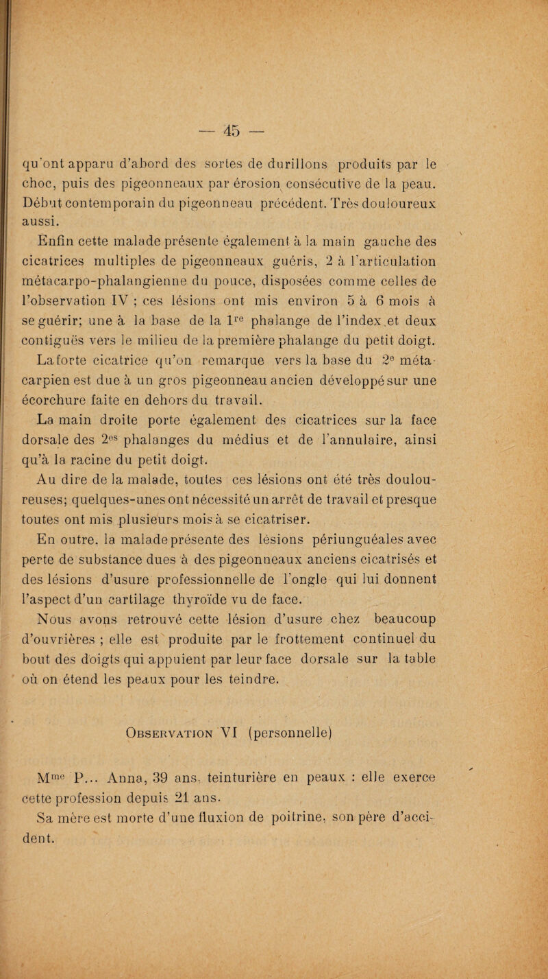 — 45 — qu'ont apparu d’abord des sortes de durillons produits par le choc, puis des pigeonneaux par érosion consécutive de la peau. Début contemporain du pigeonneau précédent. Très douloureux aussi. Enfin cette malade présente également à la main gauche des cicatrices multiples de pigeonneaux guéris, 2 à l’articulation métacarpo-phalangienne du pouce, disposées comme celles de l’observation IV ; ces lésions ont mis environ 5 à 6 mois à se guérir; une à la base de la lre phalange de l’index,et deux contiguës vers le milieu de la première phalange du petit doigt. La forte cicatrice qu’on remarque vers la base du 2e méta¬ carpien est due à un gros pigeonneau ancien développésur une écorchure faite en dehors du travail. La main droite porte également des cicatrices sur la face dorsale des 20S phalanges du médius et de l'annulaire, ainsi qu’à la racine du petit doigt. Au dire de la malade, toutes ces lésions ont été très doulou¬ reuses; quelques-unes ont nécessité un arrêt de travail et presque toutes ont mis plusieurs mois à se cicatriser. En outre, la malade présente des lésions périunguéales avec perte de substance dues à des pigeonneaux anciens cicatrisés et des lésions d’usure professionnelle de l’ongle qui lui donnent l’aspect d’un cartilage thyroïde vu de face. Nous avons retrouvé cette lésion d’usure chez beaucoup d’ouvrières ; elle est produite par le frottement continuel du bout des doigts qui appuient par leur face dorsale sur la table où on étend les peaux pour les teindre. Observation VI (personnelle) Mme P... Anna, 39 ans, teinturière en peaux : elle exerce cette profession depuis 21 ans. Sa mère est morte d’une fluxion de poitrine, son père d’acci¬ dent.