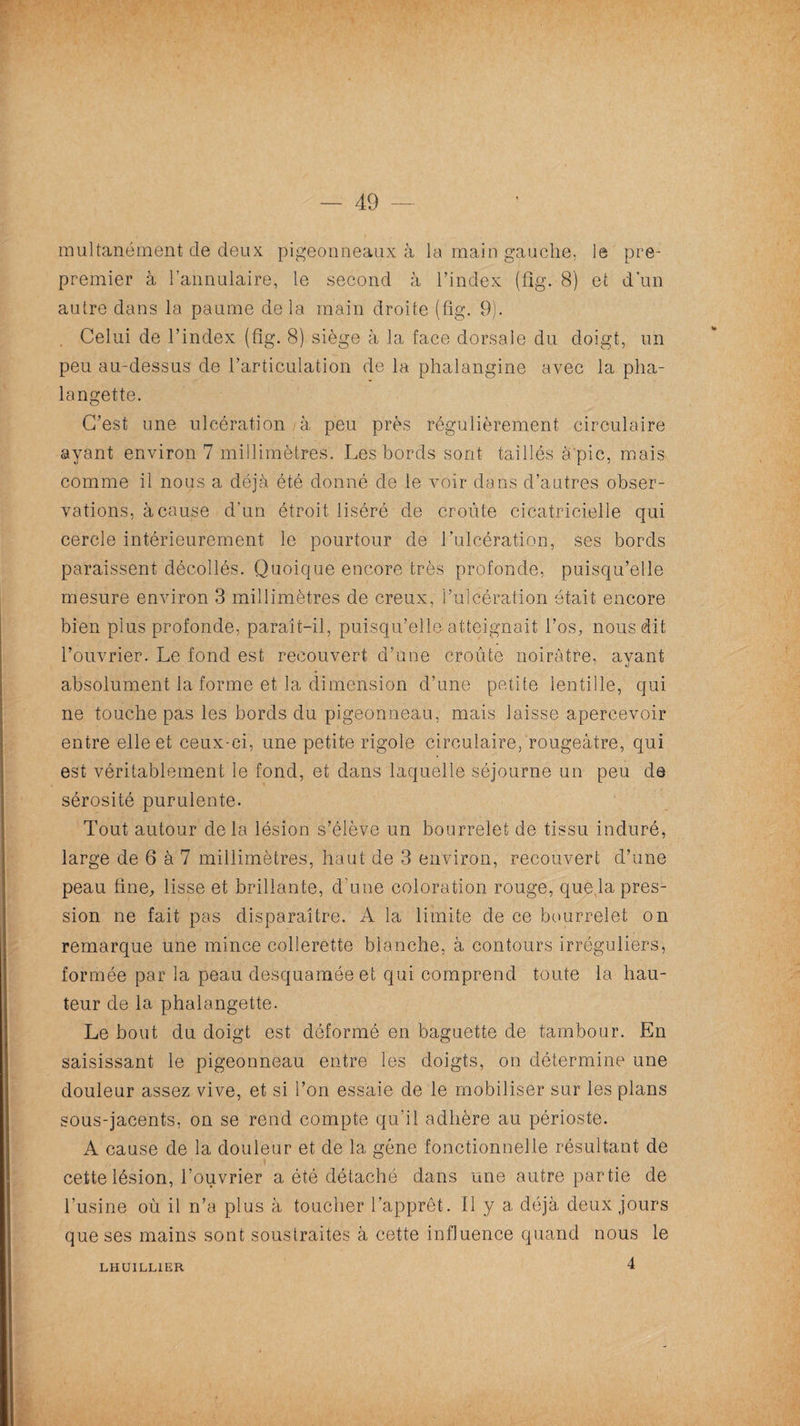 — 49 multanément de deux pigeonneaux à la main gauche, le pre- premier à l’annulaire, le second à l’index (fig. 8) et d'un autre dans la paume de la main droite (fig. 9). Celui de l’index (fig. 8) siège à la face dorsale du doigt, un peu au-dessus de l’articulation de la phalangine avec la pha¬ langette. C’est une ulcération à peu près régulièrement circulaire ayant environ 7 millimètres. Les bords sont taillés à'pic, mais comme il nous a déjà été donné de le voir dans d’autres obser¬ vations, à cause d’un étroit liséré de croûte cicatricielle qui cercle intérieurement le pourtour de l’ulcération, ses bords paraissent décollés. Quoique encore très profonde, puisqu’elle mesure environ 3 millimètres de creux, l’ulcération était encore bien plus profonde, paraît-il, puisqu’elle atteignait l’os, nous dit l’ouvrier. Le fond est recouvert d’une croûte noirâtre, ayant absolument la forme et la dimension d’une petite lentille, qui ne touche pas les bords du pigeonneau, mais laisse apercevoir entre elle et ceux-ci, une petite rigole circulaire, rougeâtre, qui est véritablement le fond, et dans laquelle séjourne un peu de sérosité purulente. Tout autour delà lésion s’élève un bourrelet de tissu induré, large de 6 à 7 millimètres, haut de 3 environ, recouvert d’une peau fine, lisse et brillante, d'une coloration rouge, que,la pres¬ sion ne fait pas disparaître. A la limite de ce bourrelet on remarque une mince collerette blanche, à contours irréguliers, formée par la peau desquaméeet qui comprend toute la hau¬ teur de la phalangette. Le bout du doigt est déformé en baguette de tambour. En saisissant le pigeonneau entre les doigts, on détermine une douleur assez vive, et si l’on essaie de le mobiliser sur les plans sous-jacents, on se rend compte qu’il adhère au périoste. A cause de la douleur et de la gène fonctionnelle résultant de cette lésion, l’ouvrier a été détaché dans une autre partie de l’usine où il n’a plus à toucher l’apprêt. Il y a déjà deux jours que ses mains sont soustraites à cette influence quand nous le LHUILLIER
