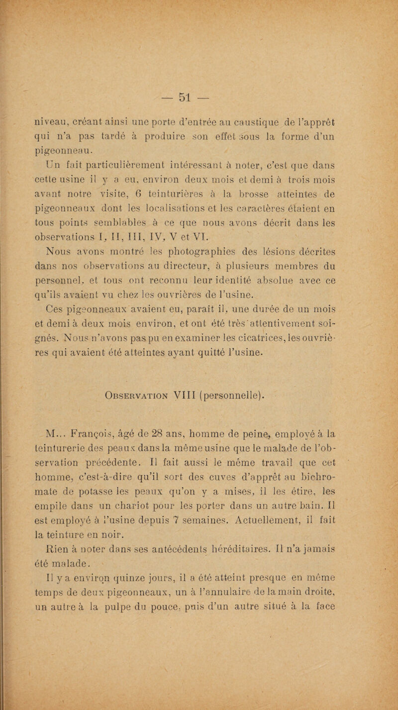 — 51 — niveau, créant ainsi une porte d’entrée au caustique de l’apprêt qui n’a pas tardé à produire son effet sous la forme d’un pigeonneau. Un fait particulièrement intéressant à noter, c’est que dans cette usine il y a eu. environ deux mois et demi à trois mois avant notre visite, 6 teinturières à la brosse atteintes de pigeonneaux dont les localisations et les caractères étaient en tous points semblables à ce que nous avons décrit dans les observations II, III, IV. V et VL Nous avons montré les photographies des lésions décrites dans nos observations au directeur, à plusieurs membres du personnel, et tous ont reconnu leur identité absolue avec ce qu’ils avaient vu chez les ouvrières de l’usine. Ces pigeonneaux avaient eu, paraît il, une durée de un mois et demi à deux mois environ, et ont été très'attentivement soi¬ gnés. Nous n’avons pas pu en examiner les cicatrices, les ouvriè¬ res qui avaient été atteintes ayant quitté l’usine. Observation VIII (personnelle). M... François, âgé de 28 ans, homme de peine, employé à la teinturerie des peaux dans la même usine que le malade de l’ob ¬ servation précédente. Il fait aussi le même travail que cet homme, c’est-à-dire qu’il sort des cuves d’apprêt au bichro¬ mate de potasse les peaux qu’on y a mises, il les étire, les empile dans un chariot pour les porter dans un autre bain. Il est employé à l’usine depuis 7 semaines. Actuellement, il fait la teinture en noir. été malade. Il y a environ quinze jours, il a été atteint presque en même temps de deux pigeonneaux, un à l’annulaire de la main droite, un autre à la pulpe du pouce, puis d’un autre situé à la face