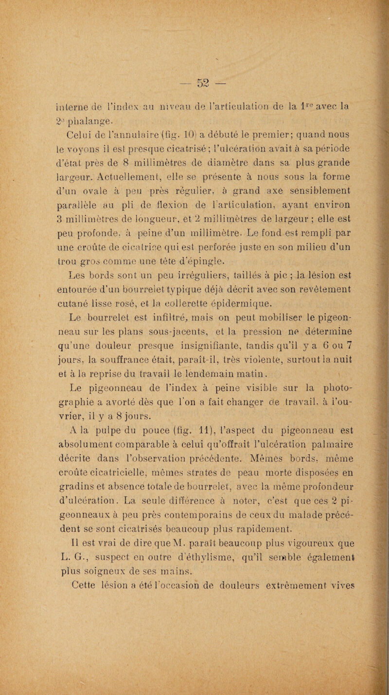 interne de l’index au niveau de l’articulation de la lre avec la 2A phalange. Celui de l’annulaire (fig. 10) a débuté le premier; quand nous le voyons il est presque cicatrisé ; l’ulcération avait à sa période d’état près de 8 millimètres de diamètre dans sa plus grande largeur. Actuellement, elle se présente à nous sous la forme d’un ovale à peu près régulier, à grand axe sensiblement parallèle au pli de flexion de l'articulation, ayant environ 3 millimètres de longueur, et 2 millimètres de largeur ; elle est peu profonde, à peine d’un millimètre. Le fond est rempli par une croûte de cicatrice qui est perforée juste en son milieu d’un trou gros comme une tête d’épingle. Les bords sont un peu irréguliers, taillés à pic ; la lésion est entourée d’un bourrelet typique déjà décrit avec son revêtement cutané lisse rosé, et la collerette épidermique. Le bourrelet est infiltré,, mais on peut mobiliser le pigeon¬ neau sur les plans sous-jacents, et la pression ne détermine qu’une douleur presque insignifiante, tandis qu’il y a 6 ou 7 jours, la souffrance était, paraît-il, très violente, surtout la nuit et à la reprise du travail le lendemain matin. Le pigeonneau de l’index à peine visible sur la photo¬ graphie a avorté dès que l'on a fait changer de travail, à l’ou¬ vrier, il y a 8 jours. A la pulpe du pouce (fig. 11), l’aspect du pigeonneau est absolument comparable à celui qu’offrait l’ulcération palmaire décrite dans l’observation précédente. Mêmes bords, même croûte cicatricielle, mêmes strates de peau morte disposées en gradins et absence totale de bourrelet, avec la même profondeur d’ulcération. La seule différence à noter, c’est que ces 2 pi¬ geonneaux à peu près contemporains de ceux du malade précé¬ dent se sont cicatrisés beaucoup plus rapidement. Il est vrai de dire que M. paraît beaucoup plus vigoureux que L. G., suspect en outre d’éthylisme, qu’il semble également plus soigneux de ses mains. Cette lésion a été l'occasion de douleurs extrêmement vives