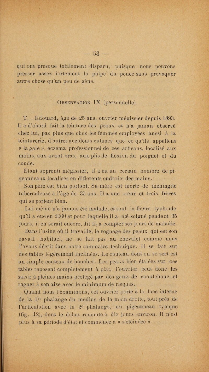 — 53 qui ont presque totalement disparu, puisque nous pouvons presser assez fortement la pulpe du pouce sans provoquer autre chose qu’un peu de gêne. Observation IX (personnelle) T... Edouard, âgé de 25 ans, ouvrier mégissier depuis 1893. Il a d’abord fait la teinture des peaux et n’a jamais observé chez lui, pas plus que chez les femmes employées aussi à la teinturerie,, d’autres accidents cutanés que ce qu’ils appellent « la gale », eczéma professionnel de ces artisans, localisé aux mains, aux avant-bras, aux plis de flexion du poignet et du coude. Etant apprenti mégissier, il a eu un certain nombre de pi¬ geonneaux localisés en différents endroits des mains. Son père est bien portant. Sa mère est morte de méningite tuberculeuse à l’âge de 35 ans. Il a une sœur et trois frères qui se portent bien. Lui-même n’a jamais été malade, et sauf la fièvre typhoïde qu’il a eue en 1900 et pour laquelle il a été soigné pendant 35 jours, il en serait encore, dit-il, à compter ses jours de maladie. Dans l'usine où il travaille, le rognage des peaux qui est son ravail habituel, ne se fait pas au chevalet comme nous l’avons décrit dans notre sommaire technique. Il se fait sur des tables légèrement inclinées. Le couteau dont on se sert est un simple couteau de boucher. Les peaux bien étalées sur ces tables reposent complètement à plat, l’ouvrier peut donc les saisir à pleines mains protégé par des gants de caoutchouc et rogner à son aise avec le minimum de risques. Quand nous l’examinons, cet ouvrier porte à la face interne de la lre phalange du médius de la main droite, tout près de l’articulation avec la 2e phalange, un pigeonneau typique (fig. 12), dont le début remonte à dix jours environ. Il n’est plus à sa période d’état et commence à (( s’éteindre ».