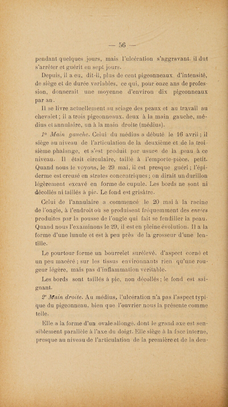 pendant quelques jours, mais l’ulcération s’aggravant, il dut s’arrêter et guérit en sept jours. Depuis, il a eu, dit-il, plus de cent pigeonneaux., d’intensité, de siège et de durée variables, ce qui, pour onze ans de profes¬ sion, donnerait une moyenne d’environ dix pigeonneaux par an. Il se livre actuellement au sciage des peaux et au travail au chevalet ; il a trois pigeonneaux, deux à la main gauche, mé¬ dius etannulaire, un à la main droite (médius). 10 Main gauche. Celui du médius a débuté le 16 avril ; il siège au niveau de l’articulation de la deuxième et de la troi¬ sième phalange, et s’est produit par usure de la peau à ce niveau. Il était circulaire, taillé à l’emporte-pièce, petit. Quand nous le voyons, le 29 mai, il est presque guéri ; l’épi¬ derme est creusé en strates concentriques ; on dirait un durillon légèrement excavé en forme de cupule. Les bords ne sont ni décollés ni taillés à pic. Le fond est grisâtre. Celui de l’annulaire a commencé le 20 mai à la racine de l’ongle, à l’endroit où se produisent fréquemment des envies produites par la pousse de l'ongle qui fait se fendiller la peau. Quand nous l’examinons le 29, il est en pleine évolution. Il a la forme d’une lunule et est à peu près de la grosseur d’une len¬ tille. Le pourtour forme un bourrelet surélevé, d’aspect corné et un peu macéré ; sur les tissus environnants rien qu’une rou¬ geur légère, mais pas d’inflammation véritable. Les bords sont taillés à pic, non décollés ; le fond est sai¬ gnant. 20 Main droite. Au médius, l’ulcération n’a. pas l’aspect typi¬ que du pigeonneau, bien que l’ouvrier nous la présente comme telle. Elle a la forme d’un ovale allongé, dont le grand axe est sen¬ siblement parallèle à l’axe du doigt. Elle siège à la face interne, presque au niveau de l’articulation de la première et de la deu-