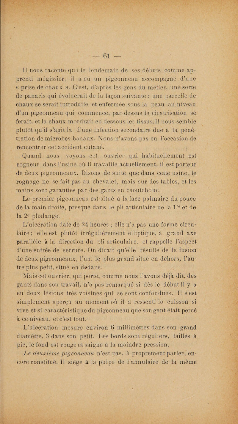 Il nous raconte que le lendemain de ses débuts comme ap¬ prenti mégissier, il a eu un pigeonneau accompagné d’une (( prise de chaux ». C’est, d’après les gens du métier, une sorte de panaris qui évoluerait de la façon suivante : une parcelle de chaux se serait introduite et enfermée sous la peau au niveau d'un pigeonneau qui commence, par-dessus la cicatrisation se ferait, et la chaux mordrait en dessous les tissus.Il nous semble plutôt qu’il s’agit là d’une infection secondaire due à la péné¬ tration de microbes banaux. Nous n’avons pas eu l’occasion de rencontrer cet accident cutané. Quand nous voyons cet ouvrier qui habituellement est rogneur dans l’usine où il travaille actuellement, il est porteur de deux pigeonneaux. Disons de suite que dans cette usine, le rognage ne se fait pas au chevalet, mais sur des tables, et les mains sont garanties par des gants en caoutch-ouc. Le premier pigeonneau est situé à la face palmaire du pouce de la main droite, presque dans le pli articulaire de la lre et de la 2e phalange. L’ulcération date de 24 heures ; elle n’a pas une forme circu¬ laire ; elle est plutôt irrégulièrement elliptique, à grand axe parallèle à la direction du pli articulaire, et rappelle l’aspect d’une entrée de serrure. On dirait qu’elle résulte de la fusion de deux pigeonneaux, l’un, le plus grand situé en dehors, l’au¬ tre plus petit, situé en dedans. Mais cet ouvrier, qui porte, comme nous l’avons déjà dit, des gants dans son travail, n’a pas remarqué si dès le début il y a eu deux lésions très voisines qui se sont confondues. Il s’est simplement aperçu au moment où il a ressenti la cuisson si vive et si caractéristique du pigeonneau que son gant était percé à ce niveau, et c’est tout. L’ulcération mesure environ 6 millimètres dans son grand diamètre, 3 dans son petit. Les bords sont réguliers, taillés à pic, le fond est rouge et saigne à la moindre pression. Le deuxième pigeonneau n’est pas, à proprement parler, en¬ core constitué. Il siège à la pulpe de l’annulaire de la meme