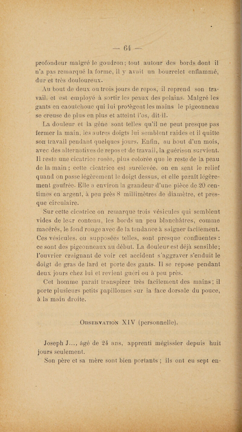 profondeur malgré le goudron; tout autour des bords dont il n’a pas remarqué la forme, il y avait un bourrelet enflammé, dur et très douloureux. Au bout de deux ou trois jours de repos, il reprend son tra¬ vail, et est employé à sortir les peaux des pelains. Malgré les gants en caoutchouc qui lui protègent les mains le pigeonneau se creuse de plus en plus et atteint l’os, dit-il. La douleur et la gène sont telles qu’il ne peut presque pas fermer la main, les autres doigts lui semblent raides et il quitte son travail pendant quelques jours. Enfin, au bout d’un mois, avec des alternatives de repos et de travail, la guérison survient. Il reste une cicatrice rosée, plus colorée que le reste de la peau de la main ; cette cicatrice est surélevée, on en sent le relief quand on passe légèrement le doigt dessus, et elle paraît légère¬ ment gaufrée. Elle a environ la grandeur d’une pièce de 20 cen¬ times en argent, à peu près 8 millimètres de diamètre, et pres¬ que circulaire. Sur cette cicatrice on remarque trois vésicules qui semblent vides de leur contenu, les bords un peu blanchâtres, comme macérés, le fond rouge avec de la tendance à saigner facilement. Ces vésicules, ou supposées telles, sont presque confluentes : ce sont des pigeonneaux au début. La douleur est déjà sensible; l’ouvrier craignant de voir cet accident s’aggraver s’enduit le doigt de gras de lard et porte des gants. Il se repose pendant deux jours chez lui et revient guéri ou à peu près. Cet homme paraît transpirer très facilement des mains ; il porte plusieurs petits papillomes sur la face dorsale du pouce, à la main droite. Observation XIV (personnelle). Joseph J..., âgé de 24 ans, apprenti mégissier depuis huit jours seulement. Son père et sa mère sont bien portants ; ils ont eu sept en-