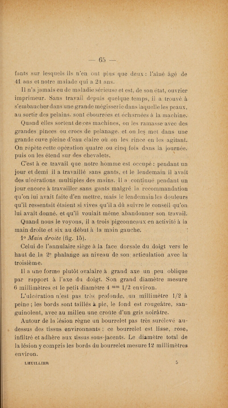 fants sur lesquels ils n’en ont plus que deux: l’aîné âgé de 41 ans et notre malade qui a 24 ans. Il n’a jamais eu de maladie sérieuse et est, de son état, ouvrier imprimeur. Sans travail depuis quelque temps, ii a trouvé à s’embaucher dans une grande mégisserie dans laquelle les peaux, au sortir des pelains. sont ébourrées et é char nées à la machine. Quand elles sortent de ces machines, on les ramasse avec des grandes pinces ou crocs de pelanage, et on les met dans une grande cuve pleine d’eau claire où on les rince en les agitant. On répète cette opération quatre ou cinq fois dans la journée, puis on les étend sur des chevalets. C’est à ce travail que notre homme est occupé : pendant un jour et demi il a travaillé sans gants, et le lendemain il avait des ulcérations multiples des mains. 11 a continué pendant un jour encore à travailler sans gants malgré la recommandation qu’on lui avait faite d’en mettre, mais le lendemain les douleurs qu’il ressentait étaient si vives qu’il a dû suivre le conseil qu’on lui avait donné, et qu’il voulait même abandonner son travail. Quand nous le voyons, il a trois pigeonneaux en activité à la main droite et six au début à la main gauche. 1° Main droite (fig. 15). Celui de l’annulaire siège à la face dorsale du doigt vers le haut de la 2e phalange au niveau de son articulation avec la troisième. Il a une forme plutôt ovalaire à grand axe un peu oblique par rapport à Taxe du doigt. Son grand diamètre mesure 6 millimètres et le petit diamètre 4 mm 1/2 environ. L’ulcération n’est pas très profonde, un millimètre 1/2 à peine ; les bords sont taillés à pic, le fond est rougeâtre, san¬ guinolent, avec au milieu une croûte d’un gris noirâtre. Autour de la lésion règne un bourrelet pas très surélevé au- dessus des tissus environnants ; ce bourrelet est lisse, rose, infiltré et adhère aux tissus sous-jacents. Le diamètre total de la lésion y compris les bords du bourrelet mesure 12 millimètres environ. LHUILLIER