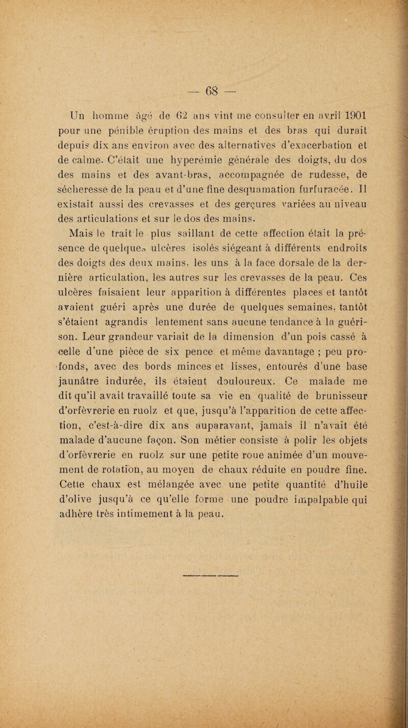 Un homme âgé de 62 ans vint me consulter en avril 1901 pour une pénible éruption des mains et des bras qui durait depuis dix ans environ avec des alternatives d’exacerbation et de calme. C’était une hyperémie générale des doigts, du dos des mains et des avant-bras, accompagnée de rudesse, de sécheresse de la peau et d’une.fine desquamation furfuracée. Il existait aussi des crevasses et des gerçures variées au niveau des articulations et sur le dos des mains. Mais le trait le plus saillant de cette affection était la pré¬ sence de quelque.-* ulcères isolés siégeant à différents endroits des doigts des deux mains, les uns à la face dorsale de la der¬ nière articulation, les autres sur les crevasses de la peau. Ces ulcères faisaient leur apparition à différentes places et tantôt avaient guéri après une durée de quelques semaines, tantôt s’étaient agrandis lentement sans aucune tendance à la guéri¬ son. Leur grandeur variait delà dimension d’un pois cassé à celle d’une pièce de six pence et même davantage ; peu pro¬ fonds, avec des bords minces et lisses, entourés d’une base jaunâtre indurée, ils étaient douloureux. Ce malade me dit qu’il avait travaillé toute sa vie en qualité de brunisseur d’orfèvrerie en ruolz et que, jusqu’à l’apparition de cette affec¬ tion, c’est-à-dire dix ans auparavant, jamais il n’avait été malade d’aucune façon. Son métier consiste à polir les objets d’orfèvrerie en ruolz sur une petite roue animée d’un mouve¬ ment de rotation, au moyen de chaux réduite en poudre fine. Cette chaux est mélangée avec une petite quantité d’huile d’olive jusqu’à ce qu’elle forme une poudre impalpable qui adhère très intimement à la peau.