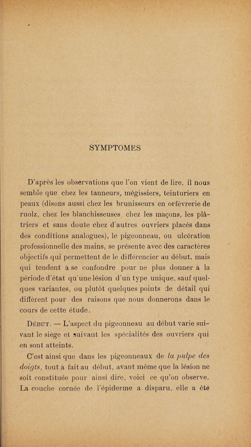 SYMPTOMES D’après les observations que l’on vient de lire, il nous semble que chez les tanneurs, mégissiers, teinturiers en peaux (disons aussi chez les brunisseurs'en orfèvrerie de ruolz, chez les blanchisseuses, chez les maçons, les plâ- . i triers et sans doute chez d’autres ouvriers placés dans des conditions analogues), le pigeonneau, ou ulcération professionnelle des mains, se présente avec des caractères objectifs qui permettent de le différencier au début, mais qui tendent à se confondre pour ne plus donner à la période d’état qu’une lésion d’un type unique, sauf quel¬ ques variantes, ou plutôt quelques points de détail qui diffèrent pour des raisons que nous donnerons dans le cours de cette étude. Début. — L’aspect du pigeonneau au début varie sui¬ vant le siège et suivant les spécialités des ouvriers qui en sont atteints. C’est ainsi que dans les pigeonneaux de la pulpe des doigts, tout à fait au début, avant même que la lésion ne soit constituée pour ainsi dire, voici ce qu’on observe. La couche cornée de l’épiderme a disparu, elle a été