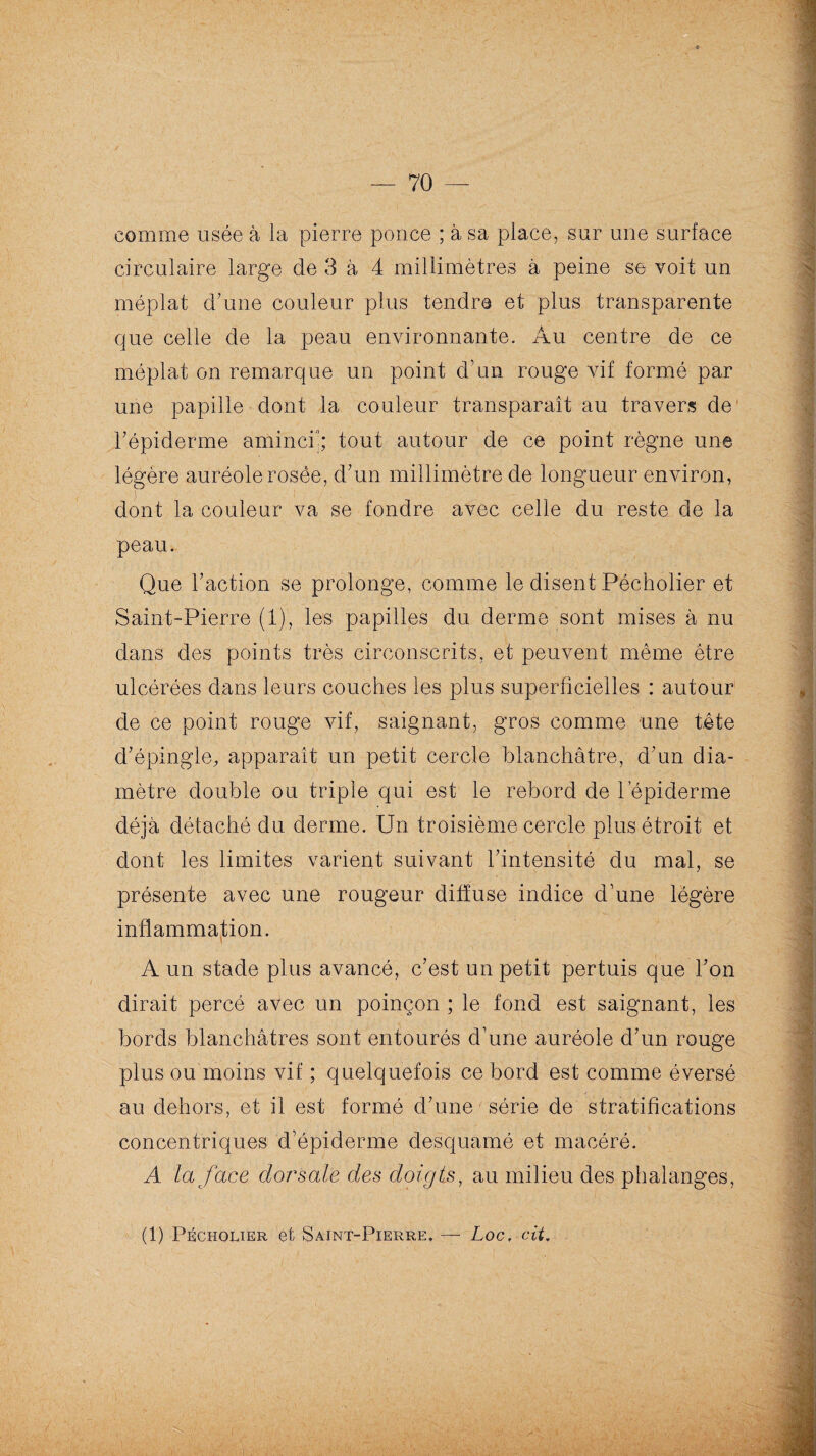 comme usée à la pierre ponce ; à sa place, sur une surface circulaire large de 3 à 4 millimètres à peine se voit un méplat d'une couleur plus tendre et plus transparente que celle de la peau environnante. Au centre de ce méplat on remarque un point d'un rouge vif formé par une papille dont la couleur transparaît au travers de l'épiderme aminci1; tout autour de ce point règne une légère auréole rosée, d'un millimètre de longueur environ, dont la couleur va se fondre avec celle du reste de la peau. Que l'action se prolonge, comme le disent Pécholier et Saint-Pierre (1), les papilles du derme sont mises à nu dans des points très circonscrits, et peuvent même être ulcérées dans leurs couches les plus superficielles : autour de ce point rouge vif, saignant, gros comme une tête d'épingle, apparaît un petit cercle blanchâtre, d'un dia¬ mètre double ou triple qui est le rebord de l’épiderme déjà détaché du derme. Un troisième cercle plus étroit et dont les limites varient suivant l'intensité du mal, se présente avec une rougeur diffuse indice d’une légère inflammation. : A un stade plus avancé, c’est un petit pertuis que l'on dirait percé avec un poinçon ; le fond est saignant, les bords blanchâtres sont entourés d’une auréole d'un rouge plus ou moins vif ; quelquefois ce bord est comme éversé au dehors, et il est formé d'une série de stratifications concentriques d’épiderme desquamé et macéré. A la face dorsale des doigts, au milieu des phalanges,