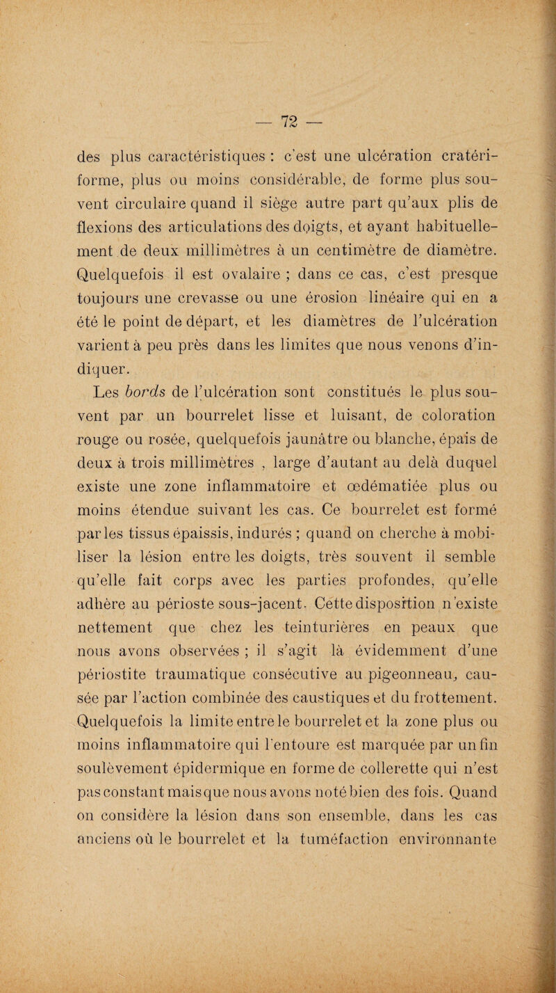 des plus caractéristiques : c’est une ulcération cratéri- forme, plus ou moins considérable, de forme plus sou¬ vent circulaire quand il siège autre part qu’aux plis de flexions des articulations des doigts, et ayant habituelle¬ ment de deux millimètres à un centimètre de diamètre. Quelquefois il est ovalaire ; dans ce cas, c’est presque toujours une crevasse ou une érosion linéaire qui en a été le point de départ, et les diamètres de l’ulcération varient à peu près dans les limites que nous venons d’in¬ diquer. Les bords de l’ulcération sont constitués le plus sou¬ vent par un bourrelet lisse et luisant, de coloration rouge ou rosée, quelquefois jaunâtre ou blanche, épais de deux à trois millimètres , large d’autant au delà duquel existe une zone inflammatoire et œdématiée plus ou moins étendue suivant les cas. Ce bourrelet est formé parles tissus épaissis, indurés ; quand on cherche à mobi¬ liser la lésion entre les doigts, très souvent il semble qu’elle fait corps avec les parties profondes, qu’elle adhère au périoste sous-jacent. Cette disposition n’existe nettement que chez les teinturières en peaux que nous avons observées ; il s’agit là évidemment d’une périostite traumatique consécutive au .pigeonneau, cau¬ sée par l’action combinée des caustiques et du frottement. Quelquefois la limite entre le bourrelet et la zone plus ou moins inflammatoire qui l'entoure est marquée par un fin soulèvement épidermique en forme de collerette qui n’est pas constant maisque nous avons noté bien des fois. Quand on considère la lésion dans son ensemble, dans les cas anciens où le bourrelet et la tuméfaction environnante l